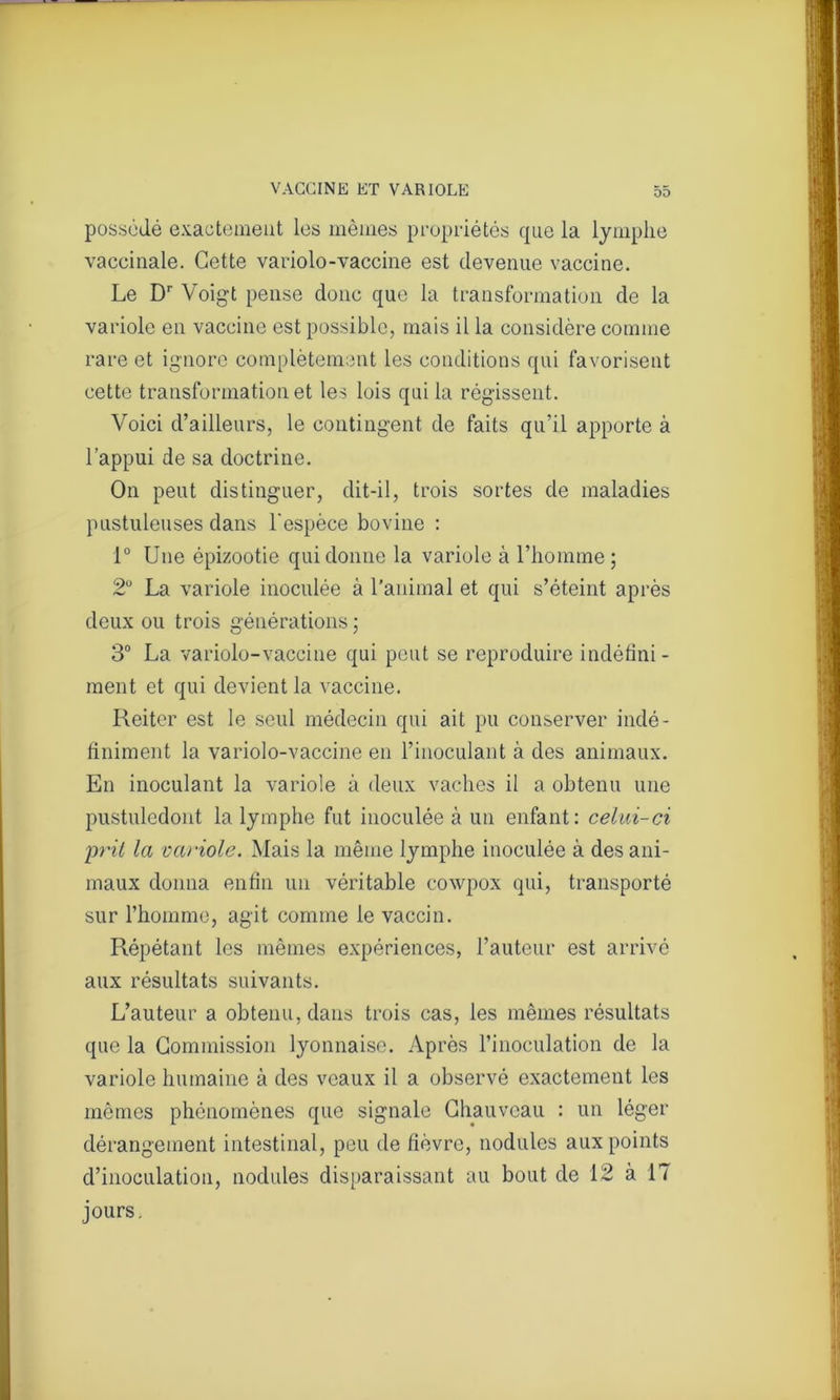 possédé exactement les mêmes propriétés que la lymphe vaccinale. Cette variolo-vaccine est devenue vaccine. Le Dr Voigt pense donc que la transformation de la variole en vaccine est possible, mais il la considère comme rare et ignore complètement les conditions qui favorisent cette transformation et les lois qui la régissent. Voici d’ailleurs, le contingent de faits qu’il apporte à l’appui de sa doctrine. On peut distinguer, dit-il, trois sortes de maladies pustuleuses dans l'espèce bovine : 1° Une épizootie qui donne la variole à l’homme; 2° La variole inoculée à l'animal et qui s’éteint après deux ou trois générations; 3° La variolo-vaccine qui peut se reproduire indéfini - ment et qui devient la vaccine. Reiter est le seul médecin qui ait pu conserver indé- finiment la variolo-vaccine en l’inoculant à des animaux. En inoculant la variole à deux vaches il a obtenu une pustuledont la lymphe fut inoculée à un enfant: celui-ci prit la variole. Mais la même lymphe inoculée à des ani- maux donna enfin un véritable cowpox qui, transporté sur l’homme, agit comme le vaccin. Répétant les mêmes expériences, l’auteur est arrivé aux résultats suivants. L’auteur a obtenu, dans trois cas, les mêmes résultats que la Commission lyonnaise. Après l’inoculation de la variole humaine à des veaux il a observé exactement les mêmes phénomènes que signale Chauveau : un léger dérangement intestinal, peu de fièvre, nodules aux points d’inoculation, nodules disparaissant au bout de 12 à 17 jours.