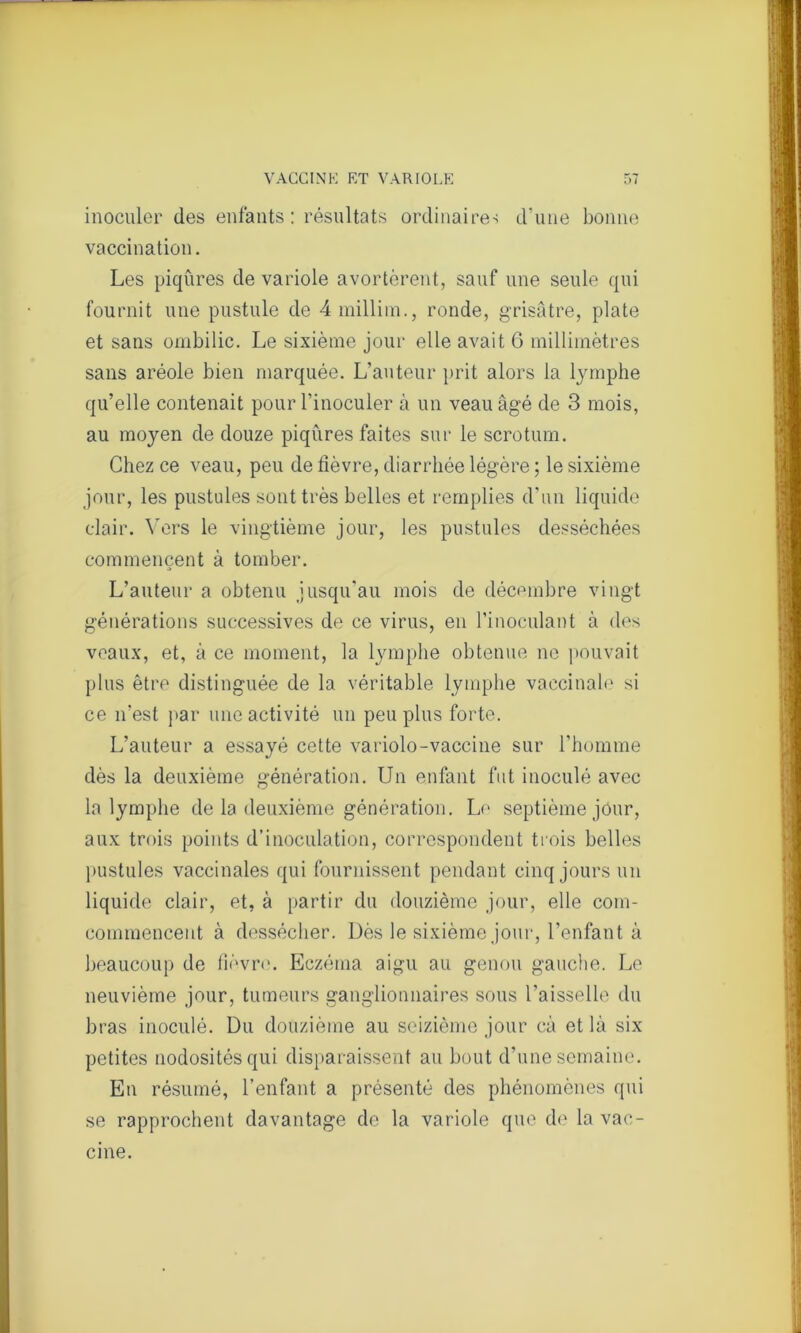 inoculer des enfants: résultats ordinaire-; d’une bonne vaccination. Les piqûres de variole avortèrent, sauf une seule qui fournit une pustule de 4 millim., ronde, grisâtre, plate et sans ombilic. Le sixième jour elle avait 6 millimètres sans aréole bien marquée. L’auteur prit alors la lymphe qu’elle contenait pour l’inoculer à un veau âgé de 3 mois, au moyen de douze piqûres faites sur le scrotum. Chez ce veau, peu de fièvre, diarrhée légère ; le sixième jour, les pustules sont très belles et remplies d’un liquide clair. Vers le vingtième jour, les pustules desséchées commencent à tomber. L’auteur a obtenu jusqu'au mois de décembre vingt générations successives de ce virus, en l’inoculant à des veaux, et, à ce moment, la lymphe obtenue ne pouvait plus être distinguée de la véritable lymphe vaccinale si ce n’est par une activité un peu plus forte. L’auteur a essayé cette variolo-vaccine sur l’homme dès la deuxième génération. Un enfant fut inoculé avec la lymphe de la deuxième génération. Le septième jour, aux trois points d’inoculation, correspondent trois belles pustules vaccinales qui fournissent pendant cinq jours un liquide clair, et, à partir du douzième jour, elle com- commenceut à dessécher. Dès le sixième jour, l’enfant à beaucoup de fièvre. Eczéma aigu au genou gauche. Le neuvième jour, tumeurs ganglionnaires sous l'aisselle du bras inoculé. Du douzième au seizième jour câ et là six petites nodosités qui disparaissent au bout d’une semaine. En résumé, l’enfant a présenté des phénomènes qui se rapprochent davantage de la variole que de la vac- cine.