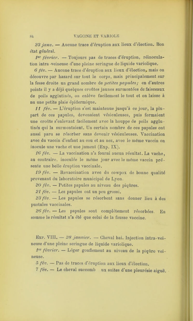 23 janv. — Aucune trace d’éruption aux lieux d’élection. Bon état général. 1er février. — Toujours pas de traces d’éruption, réinocula- tion intra-veineuse d’une pleine seringue de liquide variolique. 6 fév. — Aucune trace d’éruption aux lieux d’élection, mais on découvre par hasard sur tout le corps, mais principalement sur la fesse droite un grand nombre de petites papules; en d’autres points il y a déjà quelques croûtes jaunes surmontées de faisceaux de poils agglutinés, on enlève facilement le tout et on laisse à nu une petite plaie épidermique. 11 fév. — L’éruption s’est maintenue jusqu’à ce jour, la plu- part de ces papules, devenaient vésiculeuses, puis formaient une croûte s’enlevant facilement avec la houppe de poils agglu- tinés qui la surmontaient. Un certain nombre de ces papules ont aussi paru se résorber sans devenir vésiculeuses. Vaccination avec du vaccin d’enfant au cou et au nez, avec le même vaccin on inocule une vache et une jument (Exp. IX). 16 fév. — La vaccination n’a fourni aucun résultat. La vache, au contraire, inoculée le même jour avec le même vaccin pré- sente une belle éruption vaccinale. 19 fév. — Revaccination avec du cowpox de bonne qualité provenant du laboratoire municipal de Lyon. 20 fév. — Petites papules au niveau des piqûres. 21 fév. — Les papules ont un peu grossi. 23 fév. — Les papules se résorbent sans donner lieu à des pustules vaccinales. 26 fév. — Les papules sont complètement résorbées. En somme le résultat n’a été que celui de la fausse vaccine. Exp. VIII. — 28 janvier. — Cheval bai. Injection intra-vei- neuse d’une pleine seringue de liquide variolique. ier février. — Léger gonflement au niveau de la piqûre vei- neuse. 5 fév. — Pas de traces d’éruption aux lieux d’élection. 7 fév. — Le cheval succomb ux suites d’une pleurésie aigue.