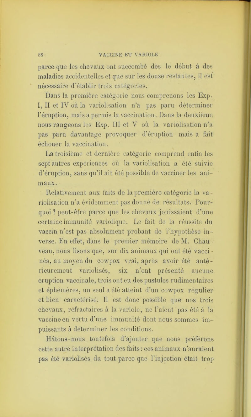 parce que les chevaux ont succombé clés le début à des maladies accidentelles et que sur les douze restantes, il est nécessaire d’établir trois catégories. Dans la première catégorie nous comprenons les Exp. 1, II et IV où la variolisation n’a pas paru déterminer l’éruption, mais a permis la vaccination. Dans la deuxième nous rangeons les Exp. 111 et V où la variolisation n’a pas paru davantage provoquer d’éruption mais a fait échouer la vaccination. La troisième et dernière catégorie comprend enfin les sept autres expériences où la variolisation a été suivie d’éruption, sans qu’il ait été possible de vacciner les ani- maux. Relativement aux faits de la première catégorie la va- riolisation n’a évidemment pas donné de résultats. Pour- quoi ? peut-êfre parce que les chevaux jouissaient d’une certaine immunité variolique. Le fait de la réussite du vaccin n’est pas absolument probant de l’hypothèse in- verse. En effet, dans le premier mémoire de M. Chau - veau, nous lisons que, sur dix animaux qui ont été vacci - nés, au moyen du cowpox vrai, après avoir été anté- rieurement variolisôs, six n’ont présenté aucune éruption vaccinale, trois ont eu des pustules rudimentaires et éphémères, un seul a été atteint d’un cowpox régulier et bien caractérisé. Il est donc possible que nos trois chevaux, réfractaires à la variole, ne l’aient pas été à la vaccine en vertu d’une immunité dont nous sommes im- puissants à déterminer les conditions. Hâtons-nous toutefois d’ajouter que nous préférons cette autre interprétation des faits: ces animaux n’auraient pas été variolisés du tout parce que l’injection était trop