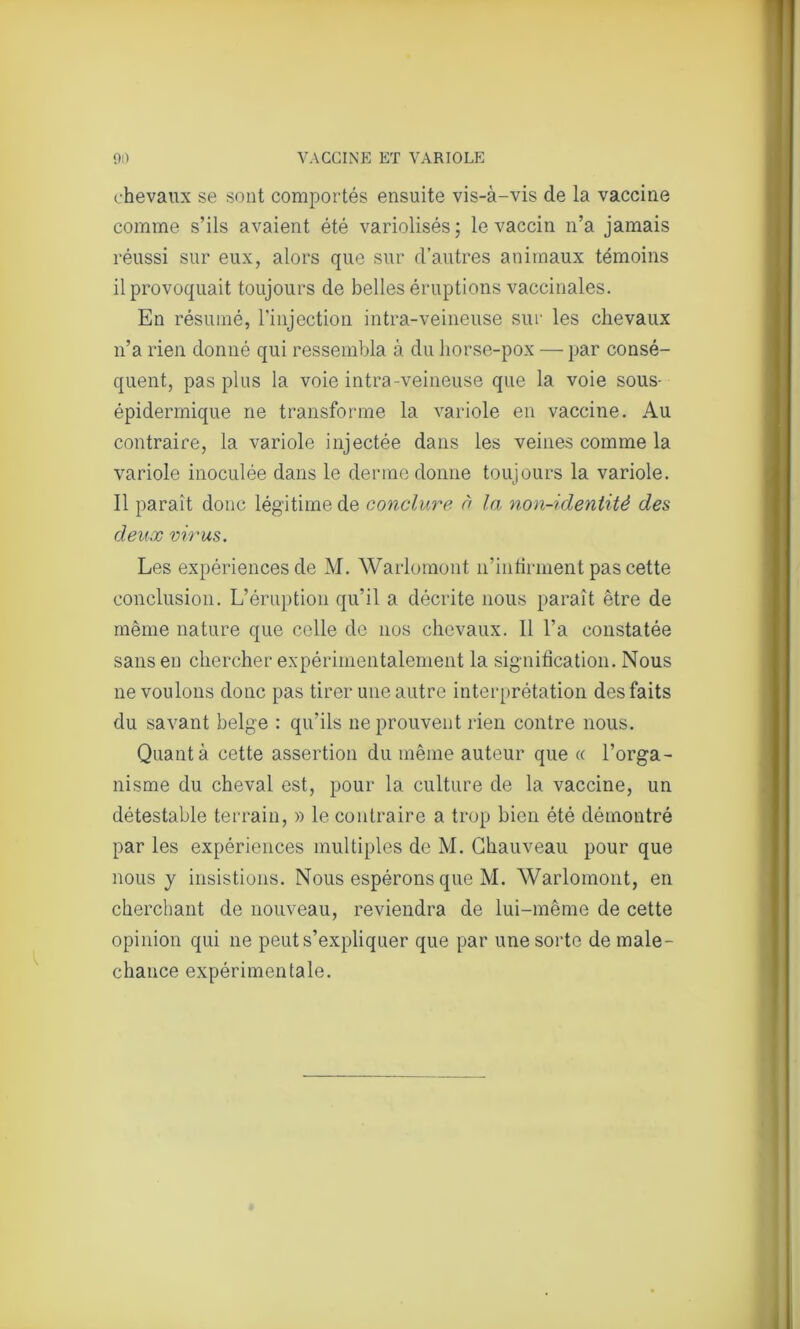 chevaux se sont comportés ensuite vis-à-vis de la vaccine comme s’ils avaient été variolisés; le vaccin n’a jamais réussi sur eux, alors que sur d’autres animaux témoins il provoquait toujours de belles éruptions vaccinales. En résumé, l’injection intra-veineuse sur les chevaux n’a rien donné qui ressembla à du horse-pox — par consé- quent, pas plus la voie intra-veineuse que la voie sous- épidermique ne transforme la variole en vaccine. Au contraire, la variole injectée dans les veines comme la variole inoculée dans le derme donne toujours la variole. Il parait donc légitime de conclure à la non-identité des deux virus. Les expériences de M. Warlomont n’infirment pas cette conclusion. L’éruption qu’il a décrite nous paraît être de même nature que celle de nos chevaux. Il l’a constatée sans en chercher expérimentalement la signification. Nous ne voulons donc pas tirer une autre interprétation des faits du savant belge : qu’ils ne prouvent rien contre nous. Quanta cette assertion du même auteur que « l’orga- nisme du cheval est, pour la culture de la vaccine, un détestable terrain, » le contraire a trop bien été démontré par les expériences multiples de M. Chauveau pour que nous y insistions. Nous espérons que M. Warlomont, en cherchant de nouveau, reviendra de lui-même de cette opinion qui ne peut s’expliquer que par une sorte de male- chance expérimentale.