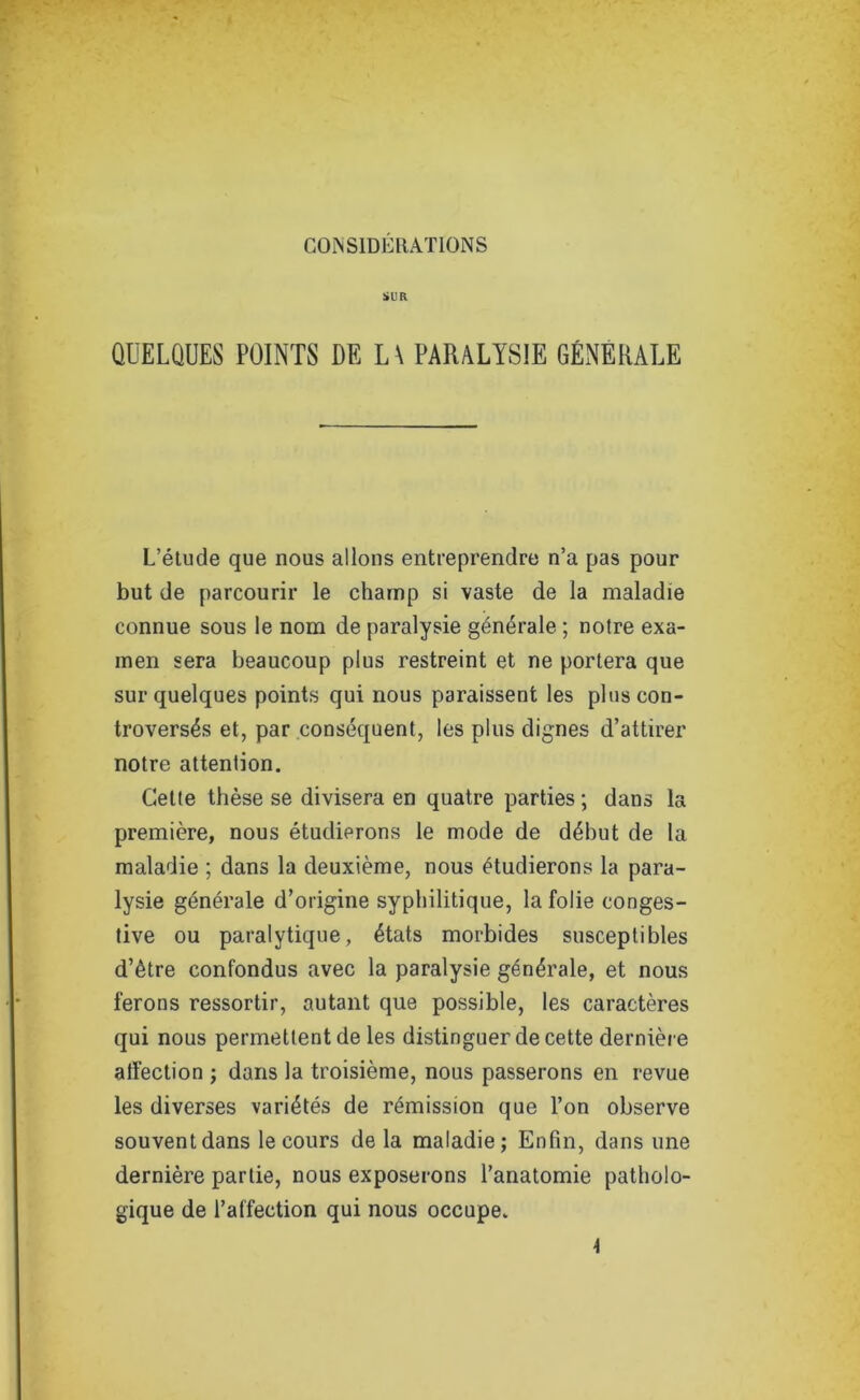 SUR QUELQUES POINTS DE L\ PARALYSIE GENERALE L’étude que nous allons entreprendre n’a pas pour but de parcourir le champ si vaste de la maladie connue sous le nom de paralysie générale ; notre exa- men sera beaucoup plus restreint et ne portera que sur quelques points qui nous paraissent les plus con- troversés et, par conséquent, les plus dignes d’attirer notre attention. Cette thèse se divisera en quatre parties ; dans la première, nous étudierons le mode de début de la maladie ; dans la deuxième, nous étudierons la para- lysie générale d’origine syphilitique, la folie conges- tive ou paralytique, états morbides susceptibles d’être confondus avec la paralysie générale, et nous ferons ressortir, autant que possible, les caractères qui nous permettent de les distinguer de cette dernière atl'ection ; dans la troisième, nous passerons en revue les diverses variétés de rémission que l’on observe souvent dans le cours de la maladie; Enfin, dans une dernière partie, nous exposerons l’anatomie patholo- gique de l’affection qui nous occupe.