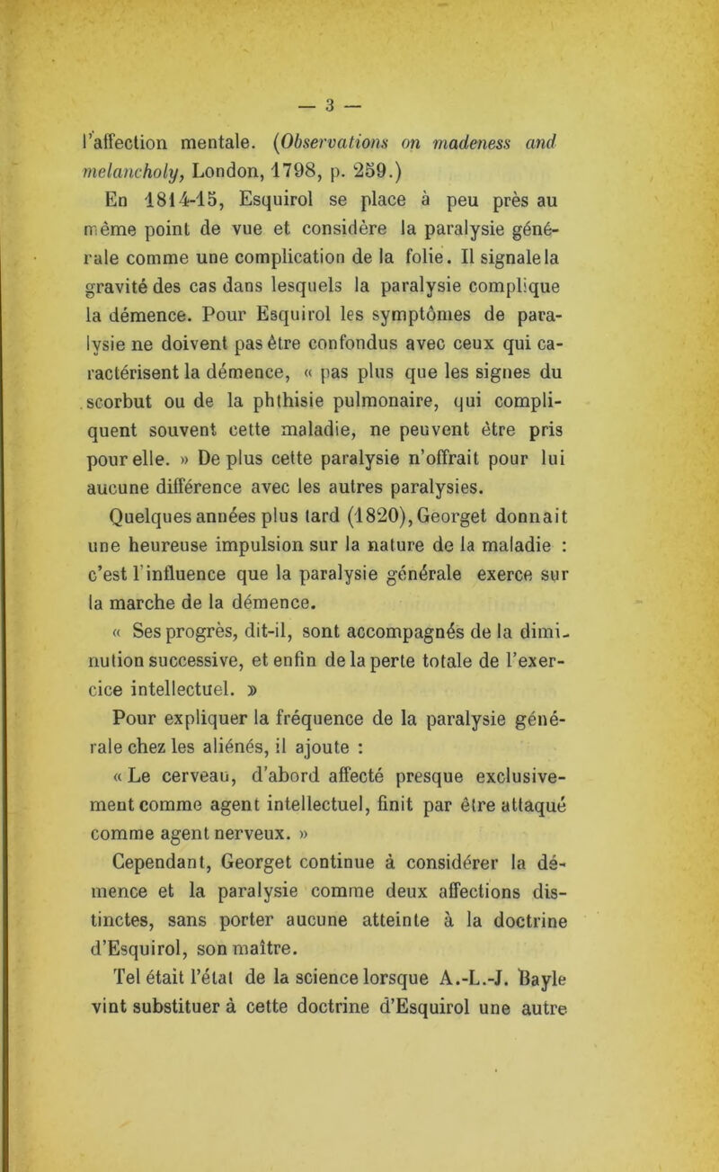 l’affection mentale. (Observations on madeness and melancholy, London, 1798, p. 259.) En 1814-15, Esquirol se place à peu près au même point de vue et considère la paralysie géné- rale comme une complication de la folie. Il signale la gravité des cas dans lesquels la paralysie complique la démence. Pour Esquirol les symptômes de para- lysie ne doivent pas être confondus avec ceux qui ca- ractérisent la démence, « pas plus que les signes du scorbut ou de la phthisie pulmonaire, qui compli- quent souvent cette maladie, ne peuvent être pris pour elle. » Déplus cette paralysie n’offrait pour lui aucune différence avec les autres paralysies. Quelques années plus tard (1820), Georget donnait une heureuse impulsion sur la nature de la maladie : c’est l'influence que la paralysie générale exerce sur la marche de la démence. « Ses progrès, dit-il, sont accompagnés de la dimi- nution successive, et enfin de la perte totale de l’exer- cice intellectuel. y> Pour expliquer la fréquence de la paralysie géné- rale chez les aliénés, il ajoute : «Le cerveau, d’abord affecté presque exclusive- ment comme agent intellectuel, finit par être attaqué comme agent nerveux. » Cependant, Georget continue à considérer la dé- mence et la paralysie comme deux affections dis- tinctes, sans porter aucune atteinte à la doctrine d’Esquirol, son maître. Tel était l’état de la science lorsque A.-L.-J. ïlayle vint substituer à cette doctrine d’Esquirol une autre