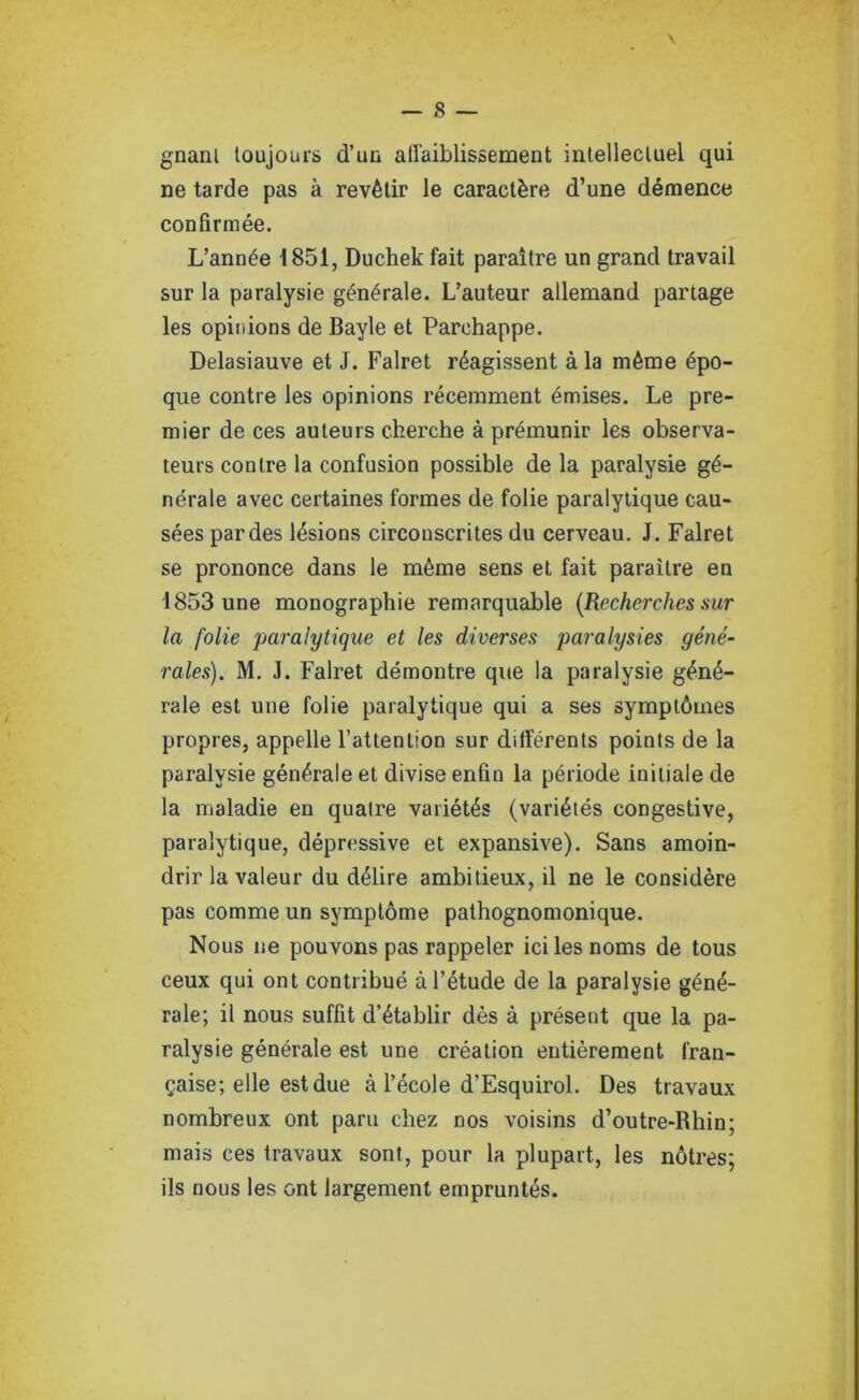 gnanl toujours d’un atl'aiblissement intellectuel qui ne tarde pas à revêtir le caractère d’une démence confirmée. L’année 1851, Duchek fait paraître un grand travail sur la paralysie générale. L’auteur allemand partage les opinions de Bayle et Parchappe. Delasiauve et J. Falret réagissent à la même épo- que contre les opinions récemment émises. Le pre- mier de ces auteurs cherche à prémunir les observa- teurs contre la confusion possible de la paralysie gé- nérale avec certaines formes de folie paralytique cau- sées par des lésions circonscrites du cerveau. J. Falret se prononce dans le même sens et fait paraître en 1853 une monographie remarquable {Recherches sur la folie paralytique et les diverses paralysies géné- rales). M. J. Falret démontre que la paralysie géné- rale est une folie paralytique qui a ses symptômes propres, appelle l’attention sur différents points de la paralysie générale et divise enfin la période initiale de la maladie en quatre variétés (variétés congestive, paralytique, dépressive et expansive). Sans amoin- drir la valeur du délire ambitieux, il ne le considère pas comme un symptôme pathognomonique. Nous ne pouvons pas rappeler ici les noms de tous ceux qui ont contribué à l’étude de la paralysie géné- rale; il nous suffit d’établir dès à présent que la pa- ralysie générale est une création entièrement fran- çaise; elle est due à l’école d’Esquirol. Des travaux nombreux ont paru chez nos voisins d’outre-Rhin; mais ces travaux sont, pour la plupart, les nôtres; ils nous les ont largement empruntés.