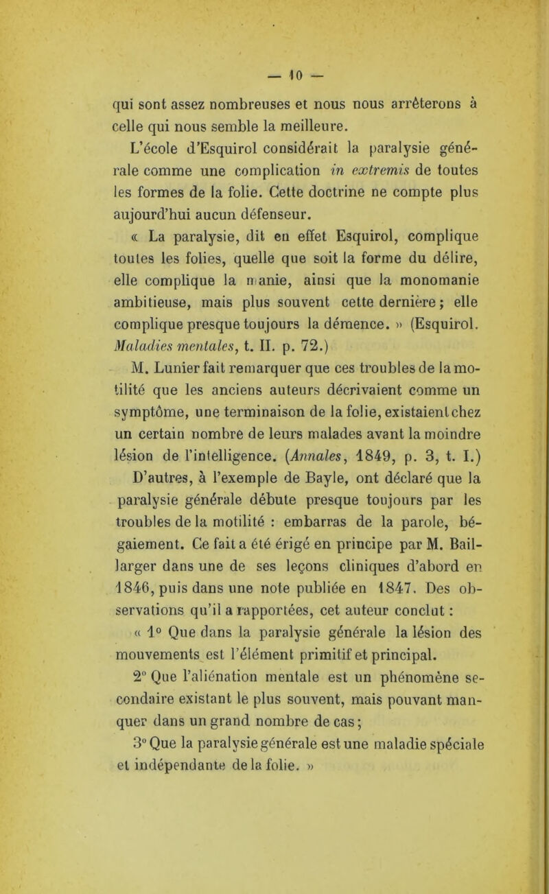 qui sont assez nombreuses et nous nous arrêterons à celle qui nous semble la meilleure. L’école d’Esquirol considérait la paralysie géné- rale comme une complication in extremis de toutes les formes de la folie. Cette doctrine ne compte plus aujourd’hui aucun défenseur. <c La paralysie, dit en effet Esquirol, complique toutes les folies, quelle que soit la forme du délire, elle complique la manie, ainsi que la monomanie ambitieuse, mais plus souvent cette dernière ; elle complique presque toujours la démence. » (Esquirol. Maladies mentales, t. II. p. 72.) M. Lunier fait remarquer que ces troubles de la mo- tilité que les anciens auteurs décrivaient comme un symptôme, une terminaison de la folie, existaient chez un certain nombre de leurs malades avant la moindre lésion de l’intelligence. {Annales, 1849, p. 3, t. I.) D’autres, à l’exemple de Bayle, ont déclaré que la paralysie générale débute presque toujours par les troubles de la motilité : embarras de la parole, bé- gaiement. Ce fait a été érigé en principe par M. Bail- larger dans une de ses leçons cliniques d’abord en 1846, puis dans une note publiée en 1847. Des ob- servations qu’il a rapportées, cet auteur conclut : « 1° Que dans la paralysie générale la lésion des mouvements est l’élément primitif et principal. 2 Que l’aliénation mentale est un phénomène se- condaire existant le plus souvent, mais pouvant man- quer dans un grand nombre de cas ; 3° Que la paralysie générale est une maladie spéciale et indépendante de la folie. »