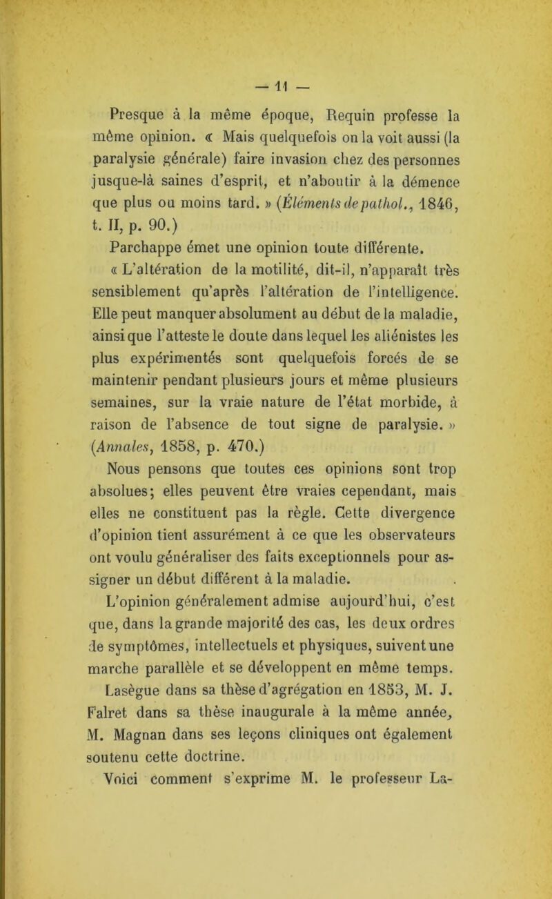 —11 — Presque à la même époque, Requin professe la même opinion. <r Mais quelquefois on la voit aussi (la paralysie générale) faire invasion chez des personnes jusque-là saines d’esprit, et n’aboutir à la démence que plus ou moins tard. » (Élémentsdepathol., 1846, t. II, p. 90.) Parchappe émet une opinion toute différente. « L’altération de la motilité, dit-il, n’apparaît très sensiblement qu’après l’altération de l’intelligence. Elle peut manquer absolument au début de la maladie, ainsique l’atteste le doute dans lequel les aliénistes les plus expérimentés sont quelquefois forcés de se maintenir pendant plusieurs jours et même plusieurs semaines, sur la vraie nature de l’état morbide, à raison de l’absence de tout signe de paralysie. » (.Annales, 1858, p. 470.) Nous pensons que toutes ces opinions sont trop absolues; elles peuvent être vraies cependant, mais elles ne constituent pas la règle. Cette divergence d’opinion tient assurément à ce que les observateurs ont voulu généraliser des faits exceptionnels pour as- signer un début différent à la maladie. L’opinion généralement admise aujourd’hui, c’est que, dans la grande majorité des cas, les deux ordres de symptômes, intellectuels et physiques, suivent une marche parallèle et se développent en même temps. Lasègue dans sa thèse d’agrégation en 1853, M. J. Falret dans sa thèse inaugurale à la même année, M. Magnan dans ses leçons cliniques ont également soutenu cette doctrine. Voici comment s’exprime M. le professeur La-