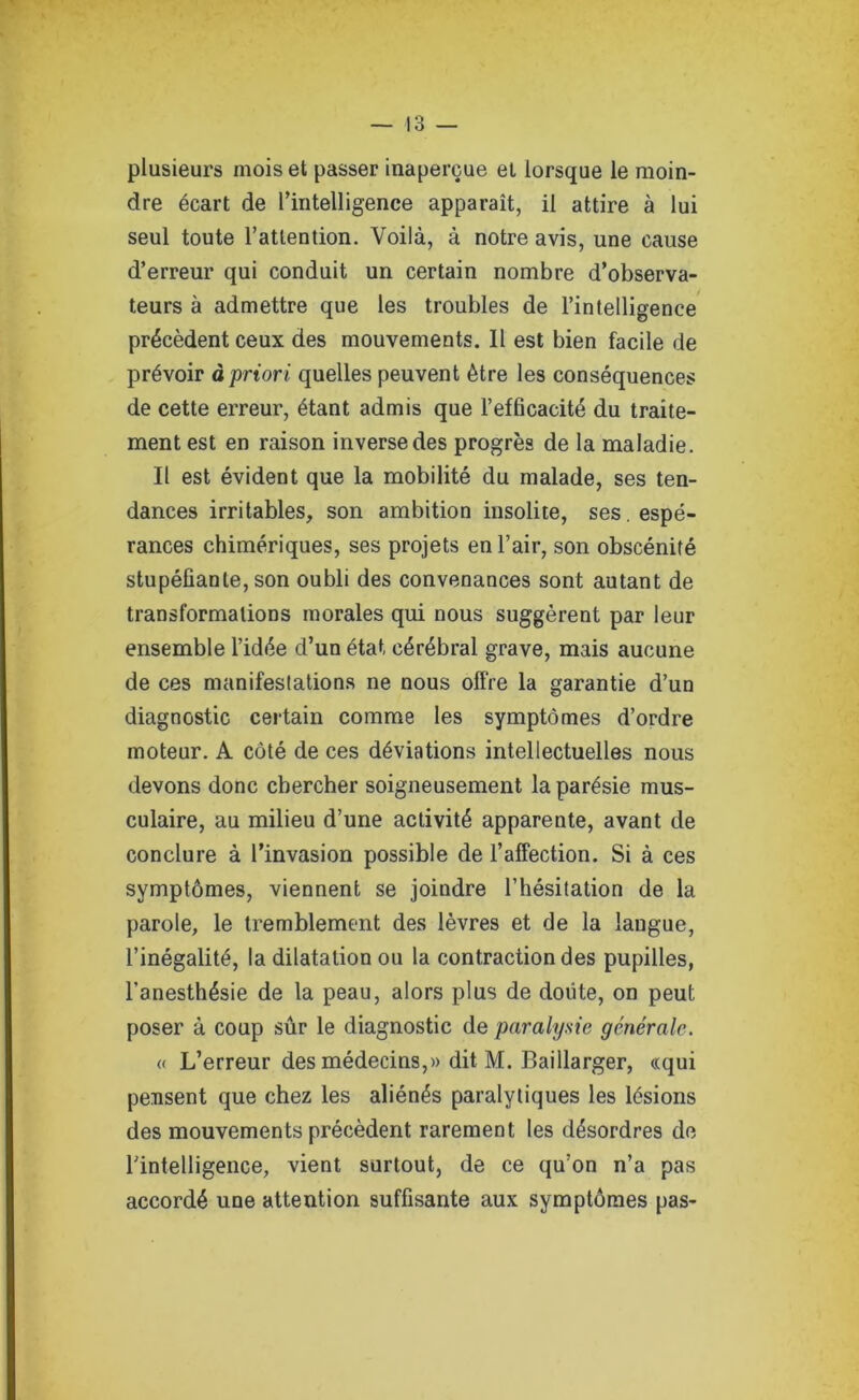 plusieurs mois et passer inaperçue et lorsque le moin- dre écart de l’intelligence apparaît, il attire à lui seul toute l’attention. Voilà, à notre avis, une cause d’erreur qui conduit un certain nombre d’observa- teurs à admettre que les troubles de l’intelligence précèdent ceux des mouvements. Il est bien facile de prévoir à priori quelles peuvent être les conséquences de cette erreur, étant admis que l’efficacité du traite- ment est en raison inverse des progrès de la maladie. Il est évident que la mobilité du malade, ses ten- dances irritables, son ambition insolite, ses . espé- rances chimériques, ses projets en l’air, son obscénité stupéfiante, son oubli des convenances sont autant de transformations morales qui nous suggèrent par leur ensemble l’idée d’un état cérébral grave, mais aucune de ces manifestations ne nous offre la garantie d’un diagnostic certain comme les symptômes d’ordre moteur. A côté de ces déviations intellectuelles nous devons donc chercher soigneusement la parésie mus- culaire, au milieu d’une activité apparente, avant de conclure à l’invasion possible de l’affection. Si à ces symptômes, viennent se joindre l’hésitation de la parole, le tremblement des lèvres et de la langue, l’inégalité, la dilatation ou la contraction des pupilles, l’anesthésie de la peau, alors plus de doute, on peut poser à coup sûr le diagnostic de paralysie générale. « L’erreur des médecins,» dit M. Baillarger, «qui pensent que chez les aliénés paralytiques les lésions des mouvements précèdent rarement les désordres de l’intelligence, vient surtout, de ce qu’on n’a pas accordé une attention suffisante aux symptômes pas-