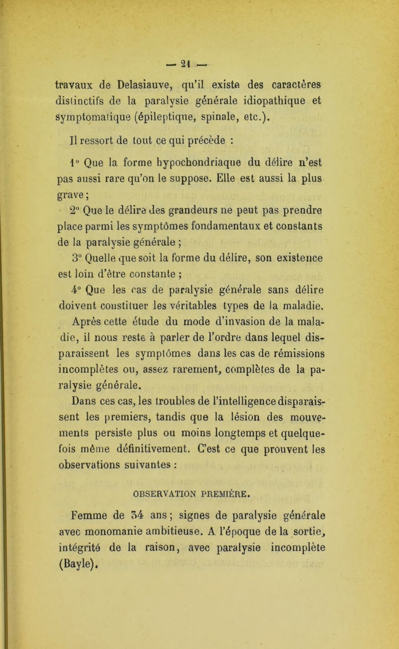 travaux de Delasiauve, qu’il existe des caractères distinctifs de la paralysie générale idiopathique et symptomatique (épileptique, spinale, etc.). Il ressort de tout ce qui précède : 1° Que 1a. forme hypochondriaque du délire n’est pas aussi rare qu’on le suppose. Elle est aussi la plus grave ; 2° Que le délire des grandeurs ne peut pas prendre place parmi les symptômes fondamentaux et constants de la paralysie générale ; 3° Quelle que soit la forme du délire, son existence est loin d’être constante ; 4° Que les cas de paralysie générale sans délire doivent constituer les véritables types de la maladie. Après cette étude du mode d’invasion de la mala- die, il nous reste à parler de l’ordre dans lequel dis- paraissent les symptômes dans les cas de rémissions incomplètes ou, assez rarement, complètes de la pa- ralysie générale. Dans ces cas, les troubles de l’intelligence disparais- sent les premiers, tandis que la lésion des mouve- ments persiste plus ou moins longtemps et quelque- fois même définitivement. C’est ce que prouvent les observations suivantes : OBSERVATION PREMIÈRE. Femme de 34 ans ; signes de paralysie générale avec monomanie ambitieuse. A l’époque de la sortie, intégrité de la raison, avec paralysie incomplète (Bayle).