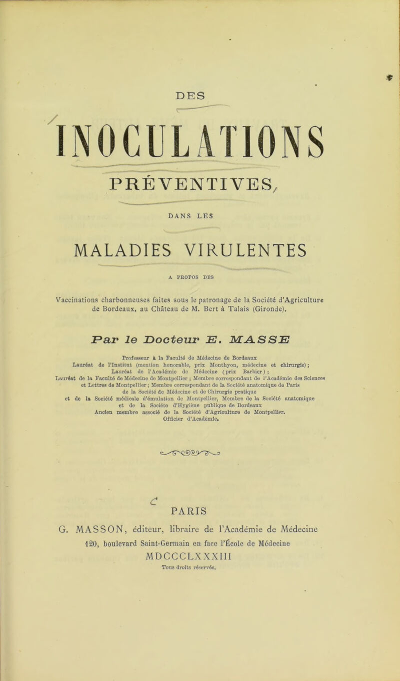DES INOCULATIONS PREVENTIVES DANS LES MALADIES VIRULENTES A PROPOS DES Vaccinations charbonneuses faites sous le patronage de la Société d’Agriculture de Bordeaux, au Château de M. Bert à Talais (Gironde). Par le Docteur E. MASSE Professeur à la Faculté de Médecine de Bordeaux Lauréat de l’Institut (mention honorable, prix Monthyon, médecine et chirurgie) ; Lauréat de l’Académie de Médecine (prix Barbier) ; Lauréat de la Faculté de Médecine de Montpellier ; Membre correspondant do l’Académie des Sciences et Lettres de Montpellier; Membre correspondant de la Société anatomique de Paris de la Société de Médecine et de Chirurgie pratique et de la Société médicale d’émulation de Montpellier, Membre de la Société anatomique et de la Société d’Hygiène publique de Bordeaux Ancien membre associé de la Société d’Agriculture de Montpellier. Officier d’Académie. £ PARIS G. MASSON, éditeur, libraire de l’Académie de Médecine 120, boulevard Saint-Germain en face l’École de Médecine MDCCCLXXXIII Tous droits réservés,