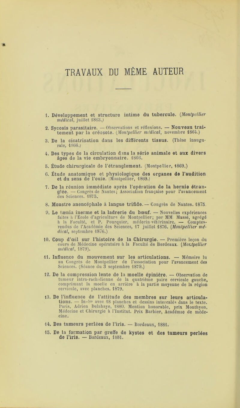 TRAVAUX DU MÊME AUTEUR 1. Développement et structure intime du tubercule. (Montpellier médical, juillet 1863.,) 2. Sycosis parasitaire. — Observations et réflexions. — Nouveau trai- tement par la créosote. (Montpellier médical, novembre 1864.) 3. De la cicatrisation dans les différents tissus. (Thèse inaugu- rale, 1866.) 4. Des types de la circulation dans la série animale et aux divers âges de la vie embryonnaire. 1866. 5. Étude chirurgicale de l’étranglement. (Montpellier, 1869.) 6. Étude anatomique et physiologique des organes de l'audition et du sens de l'ouïe. (Montpellier, 1869.) 7. De la réunion immédiate après l’opération de la hernie étran- glée. — Congrès de Nantes; Association française pour l’avancement des Sciences. 1875. 8. Monstre anencéphale à langue trifide.— Congrès de Nantes. 1875. 9. Le tænia inerme et la ladrerie du bœuf. — Nouvelles expériences faites à l’École d’agriculture de Montpellier; par MM Masse, agrégé à la Faculté, et P. Pourquier, médecin vétérinaire. — Comptes- rendus de l’Académie des Sciences, 17 juillet 1876. (Montpellier mé- dical, septembre 1876.) 10. Coup d’œil sur l'histoire de la Chirurgie. — Première leçon du cours de Médecine opératoire à la Faculté de Bordeaux. [Montpellier médical, 1879). 11. Influence du mouvement sur les articulations. — Mémoire lu au Congrès de Montpellier de l’association pour l’avancement des Sciences. (Séance du 3 septembre 1879.) 12. De la compression lente de la moelle épinière. — Observation de tumeur intra-rachidienne de la quatrième paire cervicale gauche, comprimant la moelle en arrière à la partie moyenne de la région cervicale, avec planches. 1879. 13. De l’influence de l’attitude des membres sur leurs articula- tions. — ln-S« avec 18 planches et dessins intercalés dans le texte. Paris, Adrien Delahaye, 1880. Mention honorable, prix Monthyon, Médecine et Chirurgie à l’Institut. Prix Barbier, Académie de méde- cine. 14. Des tumeurs perlées de l’iris. — Bordeaux, 1881. 15. De la formation par greffe de kystes et des tumeurs perlées de l’iris. — Bordeaux, 1881.