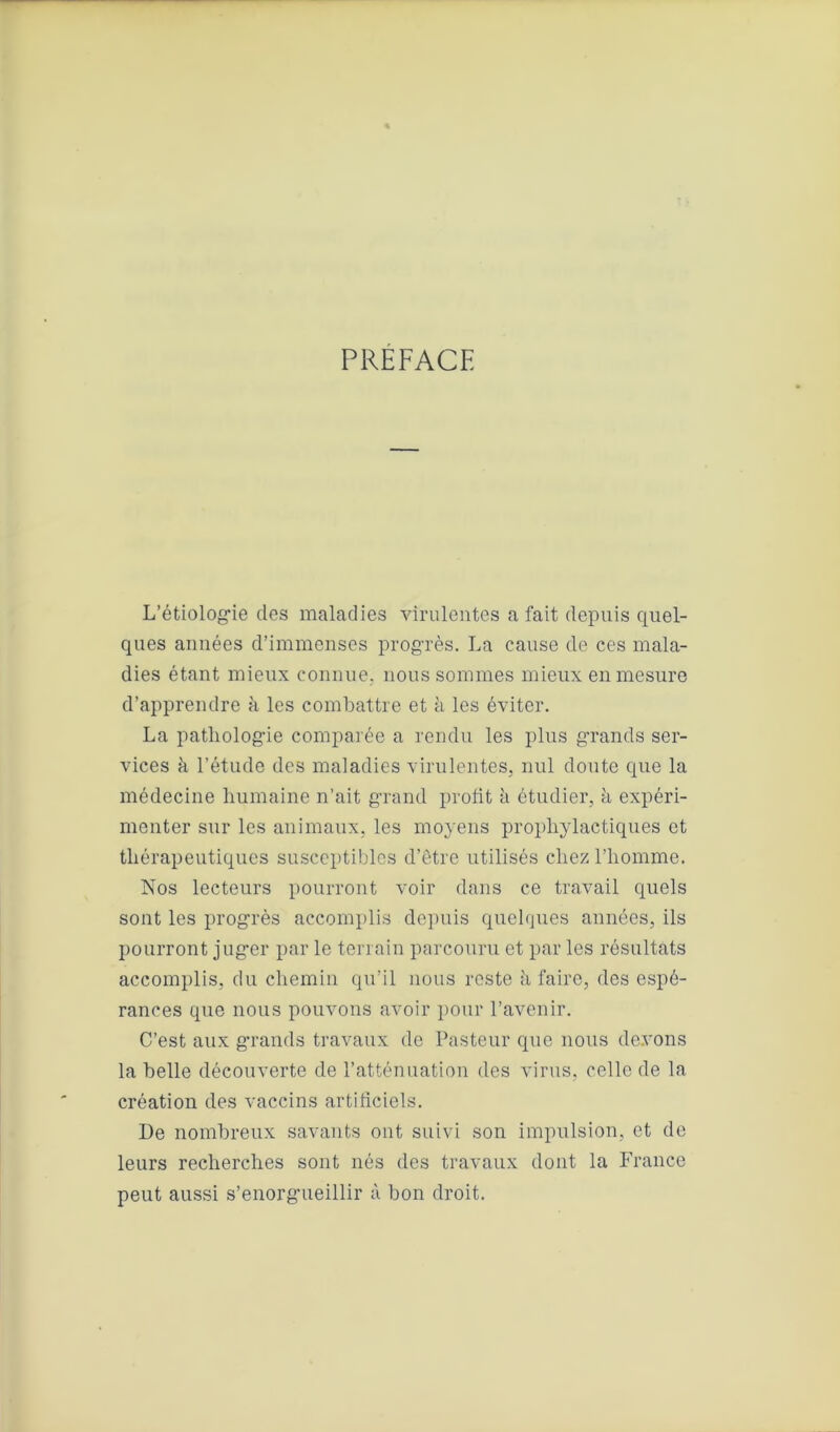 PREFACE L’étiologie des maladies virulentes a fait depuis quel- ques années d’immenses progrès. La cause de ces mala- dies étant mieux connue, nous sommes mieux en mesure d’apprendre à les combattre et à les éviter. La pathologie comparée a rendu les plus grands ser- vices h l’étude des maladies virulentes, nul doute que la médecine humaine n’ait grand profit à étudier, à expéri- menter sur les animaux, les moyens prophylactiques et thérapeutiques susceptibles d’être utilisés chez l’homme. Nos lecteurs pourront voir dans ce travail quels sont les progrès accomplis depuis quelques années, ils pourront juger par le terrain parcouru et par les résultats accomplis, du chemin qu’il nous reste h faire, des espé- rances que nous pouvons avoir pour l’avenir. C’est aux grands travaux de Pasteur que nous devons la belle découverte de l’atténuation des virus, celle de la création des vaccins artificiels. De nombreux savants ont suivi son impulsion, et de leurs recherches sont nés des travaux dont la France peut aussi s’enorgueillir à bon droit.