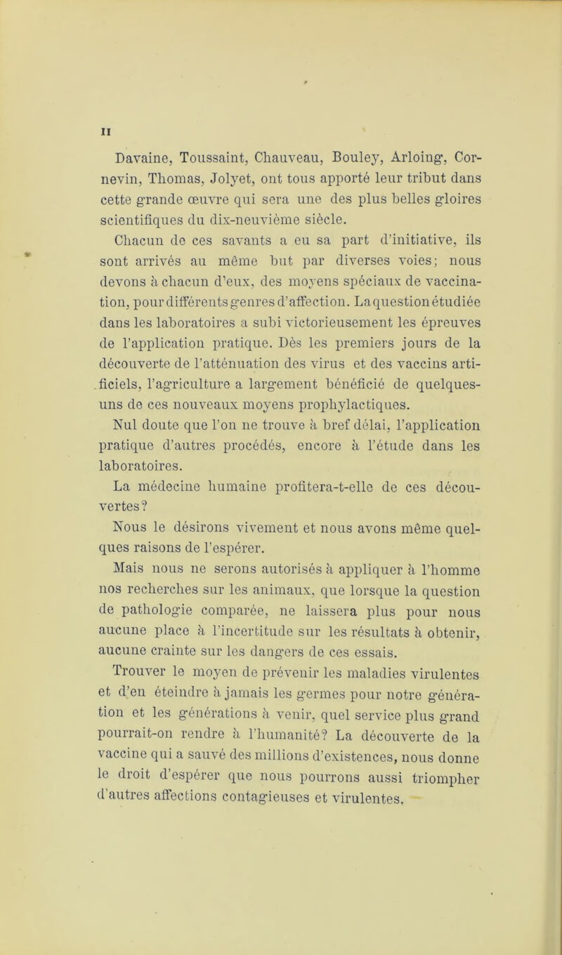 Davaine, Toussaint, Chauveau, Bouley, Arloing, Cor- nevin, Thomas, Jolyet, ont tous apporté leur tribut dans cette grande œuvre qui sera une des plus belles gdoires scientifiques du dix-neuvième siècle. Chacun de ces savants a eu sa part d’initiative, ils sont arrivés au même but par diverses voies; nous devons à chacun d’eux, des moyens spéciaux de vaccina- tion, pour différents genres d’affection. La question étudiée dans les laboratoires a subi victorieusement les épreuves de l’application pratique. Dès les premiers jours de la découverte de l’atténuation des virus et des vaccins arti- ficiels, l’agriculture a largement bénéficié de quelques- uns de ces nouveaux moyens prophylactiques. Nul doute que l’on ne trouve à bref délai, l’application pratique d’autres procédés, encore à l’étude dans les laboratoires. La médecine humaine profitera-t-elle de ces décou- vertes? Nous le désirons vivement et nous avons même quel- ques raisons de l’espérer. Mais nous ne serons autorisés à appliquer à l’homme nos recherches sur les animaux, que lorsque la question de pathologie comparée, ne laissera plus pour nous aucune place à l’incertitude sur les résultats à obtenir, aucune crainte sur les dangers de ces essais. Trouver le moyen de prévenir les maladies virulentes et d’en éteindre à jamais les germes pour notre généra- tion et les générations à venir, quel service plus grand pourrait-on rendre à l’humanité? La découverte de la vaccine qui a sauvé des millions d’existences, nous donne le droit d’espérer que nous pourrons aussi triompher d’autres affections contagieuses et virulentes.