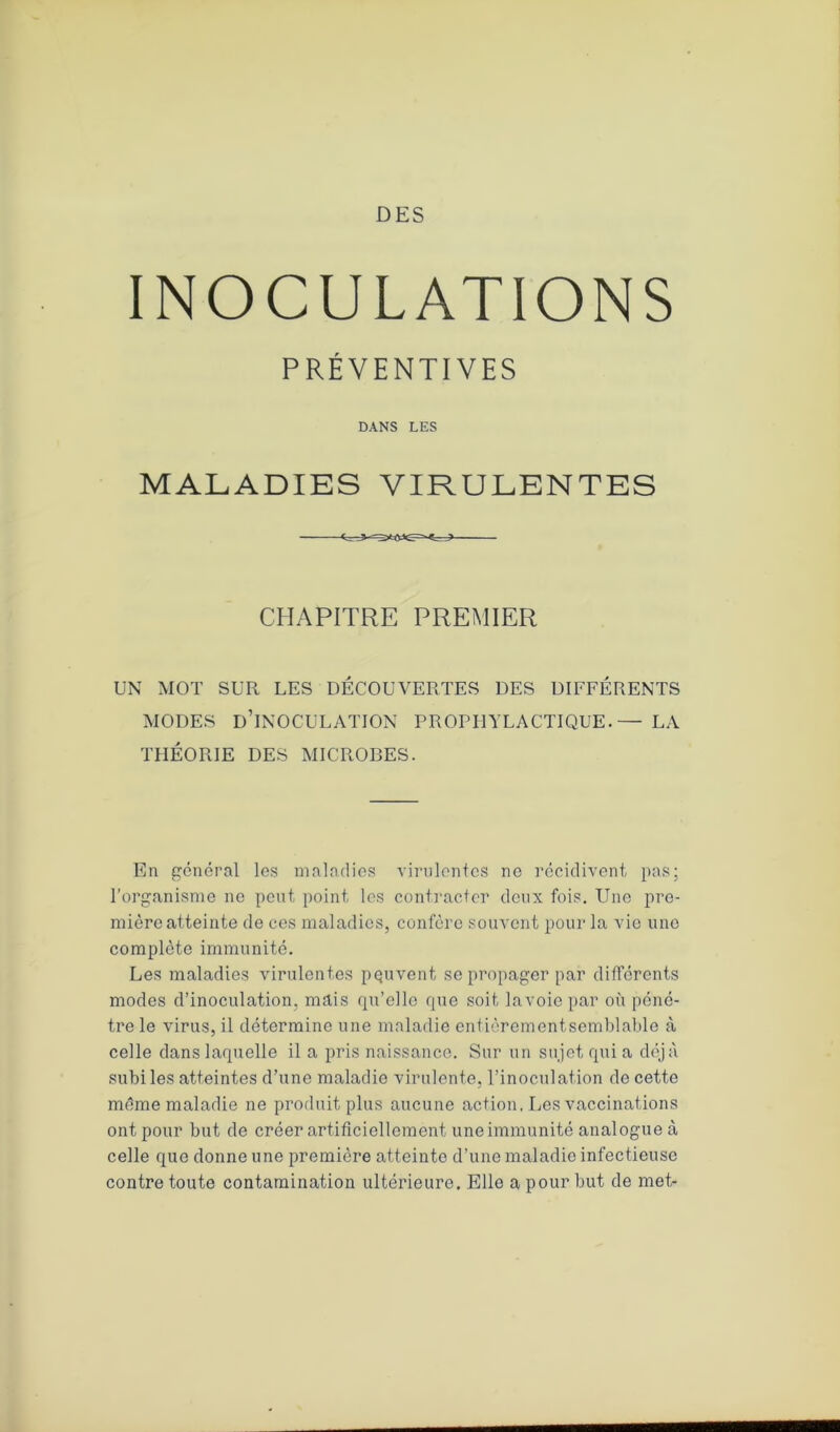DES INOCULATIONS PRÉVENTIVES DANS LES MALADIES VIRULENTES CHAPITRE PREMIER UN MOT SUR LES DÉCOUVERTES DES DIFFÉRENTS MODES D’INOCULATION PROPHYLACTIQUE.— LA THÉORIE DES MICROBES. En général les maladies virulentes ne récidivent pas; l’organisme ne peut point les contracter deux fois. Une pre- mière atteinte de ces maladies, confère souvent pour la vie une complète immunité. Les maladies virulentes peuvent se propager par différents modes d’inoculation, mais qu’elle que soit lavoiepar où péné- tre le virus, il détermine une maladie entièrementsemblable à celle dans laquelle il a pris naissance. Sur un sujet qui a déjà subi les atteintes d’une maladie virulente, l’inoculation do cette même maladie ne produit plus aucune action, Les vaccinations ont pour but de créer artificiellement une immunité analogue à celle que donne une première atteinte d’une maladie infectieuse contre toute contamination ultérieure. Elle a pour but de met-
