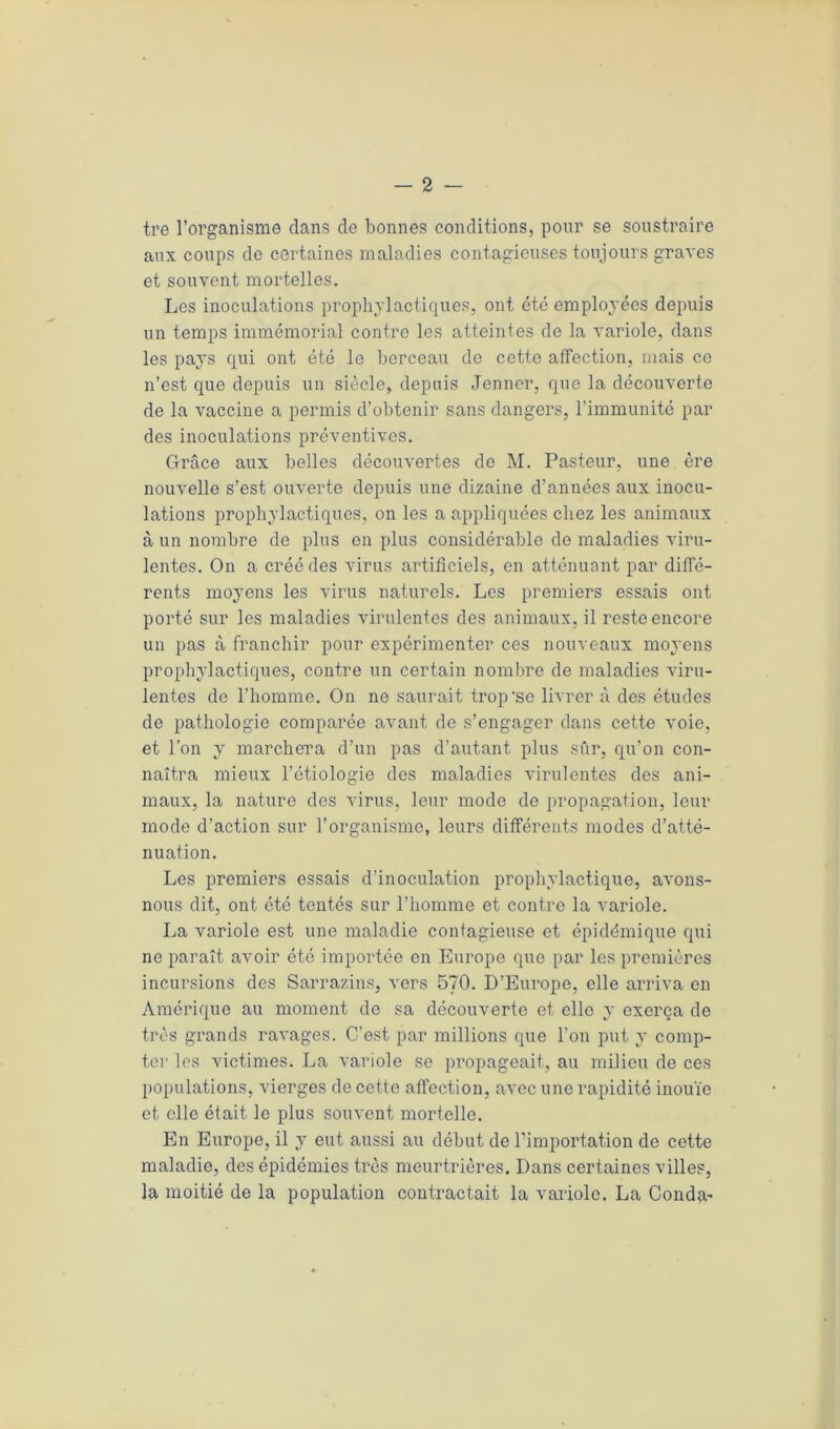 tre l’organisme dans de bonnes conditions, pour se soustraire aux coups de certaines maladies contagieuses toujours graves et souvent mortelles. Les inoculations prophylactiques, ont été employées depuis un temps immémorial contre les atteintes de la variole, dans les pays qui ont été le berceau de cette affection, mais ce n’est que depuis un siècle, depuis Jenner, que la découverte de la vaccine a permis d’obtenir sans dangers, l’immunité par des inoculations préventives. Grâce aux belles découvertes de M. Pasteur, une ère nouvelle s’est ouverte depuis une dizaine d’années aux inocu- lations prophylactiques, on les a appliquées chez les animaux à un nombre de plus en plus considérable de maladies viru- lentes. On a créé des virus artificiels, en atténuant par diffé- rents moyens les virus naturels. Les premiers essais ont porté sur les maladies virulentes des animaux, il reste encore un pas à franchir pour expérimenter ces nouveaux moyens prophylactiques, contre un certain nombre de maladies viru- lentes de l’homme. On ne saurait trop’sc livrer à des études de pathologie comparée avant de s’engager dans cette voie, et l’on y marchera d’un pas d’autant plus sûr, qu’on con- naîtra mieux l’étiologie des maladies virulentes des ani- maux, la nature des virus, leur mode de propagation, leur mode d’action sur l’organisme, leurs différents modes d’atté- nuation. Les premiers essais d’inoculation prophylactique, avons- nous dit, ont été tentés sur l’homme et contre la variole. La variole est une maladie contagieuse et épidémique qui ne paraît avoir été importée en Europe que par les premières incursions des Sarrazins, vers 570. D’Europe, elle arriva en Amérique au moment de sa découverte et elle y exerça de très grands ravages. C’est par millions que l’on put y comp- ter les victimes. La variole se propageait, au milieu de ces populations, vierges de cette affection, avec une rapidité inouïe et elle était le plus souvent mortelle. En Europe, il y eut aussi au début de l’importation de cette maladie, des épidémies très meurtrières. Dans certaines villes, la moitié de la population contractait la variole. La Conda-