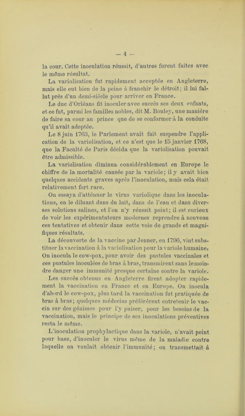 la cour. Cette inoculation réussit, d’autres furent faites avec le même résultat. La variolisation fut rapidement acceptée en Angleterre, mais elle eut bien de la peine à franchir le détroit; il lui fal- lut près d’un demi-siècle pour arriver en France. Le duc d’Orléans fit inoculer avec succès ses deux enfants, et ce fut, parmi les familles nobles, dit M. Boulev, une manière de faire sa cour au prince que de se conformera la conduite qu’il avait adoptée. Le 8 juin 1763, le Parlement avait fait suspendre l’appli- cation de la variolisation, et ce n’est que le 15 janvier 1768, que la Faculté de Paris décida que la variolisation pouvait être admissible. La variolisation diminua considérablement en Europe le chiffre de la mortalité causée par la variole; il y avait bien quelques accidents graves après l’inoculation, mais cela était relativement fort rare. On essaya d’atténuer le virus variolique dans les inocula- tions, en le diluant dans du lait, dans de l’eau et dans diver- ses solutions salines, et l’on n’y réussit point; il est curieux de voir les expérimentateurs modernes reprendre à nouveau ces tentatives et obtenir dans cette voie de grands et magni- fiques résultats. La découverte de la vaccine par Jenner, en 1796, vint subs- tituer la vaccination à la variolisation pour la variole humaine, On inocula le cow-pox, pour avoir des pustules vaccinales et ces pustules inoculées de bras à bras, transmirent sans le moin- dre danger une immunité presque certaine contre la variole. Les succès obtenus en Angleterre firent adopter rapide- ment la vaccination en France et en Europe. On inocula d’abord le cow-pox, plus tard la vaccination fut pratiquée de bras à bras; quelques médecins préférèrent entretenir le vac- cin sur des génisses pour l’y puiser, pour les besoins de la vaccination, mais le principe de ces inoculations préventives resta le même. L’inoculation prophylactique dans la variole, n’avait point pour base, d’inoculer le virus même de la maladie contre laquelle on voulait obtenir l’immunité; on transmettait à
