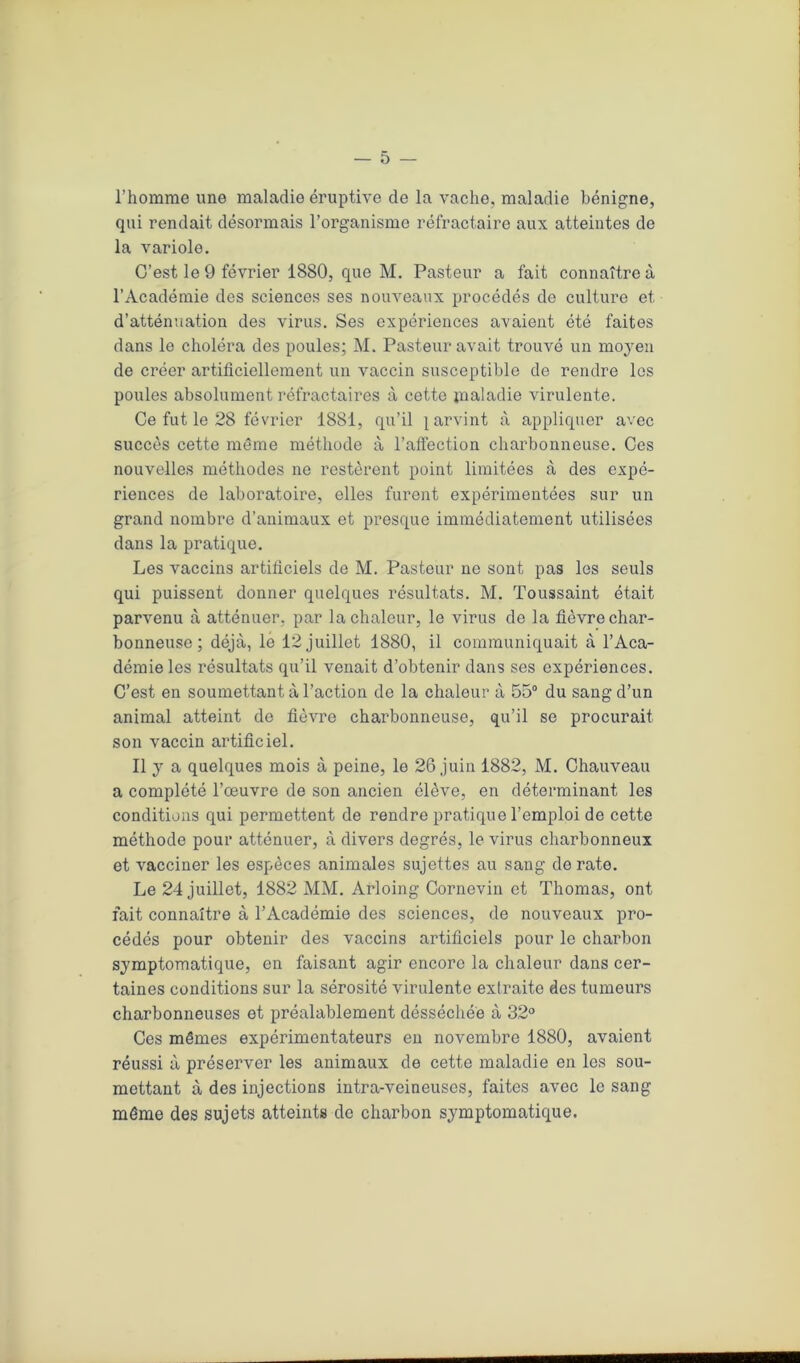 l’homme une maladie éruptive de la vache, maladie bénigne, qui rendait désormais l’organisme réfractaire aux atteintes de la variole. C’est le 9 février 1880, que M. Pasteur a fait connaître à l’Académie des sciences ses nouveaux procédés de culture et d’atténuation des virus. Ses expériences avaient été faites dans le choléra des poules; M. Pasteur avait trouvé un moyen de créer artificiellement un vaccin susceptible de rendre les poules absolument réfractaires à cette jnaladie virulente. Ce fut le 28 février 1881, qu’il parvint à appliquer avec succès cette même méthode à l’affection charbonneuse. Ces nouvelles méthodes ne restèrent point limitées à des expé- riences de laboratoire, elles furent expérimentées sur un grand nombre d’animaux et presque immédiatement utilisées dans la pratique. Les vaccins artificiels de M. Pasteur ne sont pas les seuls qui puissent donner quelques résultats. M. Toussaint était parvenu à atténuer, par la chaleur, le virus de la fièvre char- bonneuse; déjà, le 12 juillet 1880, il communiquait à l’Aca- démie les résultats qu’il venait d’obtenir dans ses expériences. C’est en soumettant à l’action de la chaleur à 55° du sang d’un animal atteint de fièvre charbonneuse, qu’il se procurait son vaccin artificiel. Il y a quelques mois à peine, le 26 juin 1882, M. Chauveau a complété l’œuvre de son ancien élève, en déterminant les conditions qui permettent de rendre pratique l’emploi de cette méthode pour atténuer, à divers degrés, le virus charbonneux et vacciner les espèces animales sujettes au sang dératé. Le 24 juillet, 1882 MM. Arloing Cornevin et Thomas, ont fait connaître à l’Académie des sciences, de nouveaux pro- cédés pour obtenir des vaccins artificiels pour le charbon symptomatique, en faisant agir encore la chaleur dans cer- taines conditions sur la sérosité virulente extraite des tumeurs charbonneuses et préalablement désséchée à 32° Ces mêmes expérimentateurs en novembre 1880, avaient réussi à préserver les animaux de cette maladie en les sou- mettant à des injections intra-veineuses, faites avec le sang même des sujets atteints de charbon symptomatique.