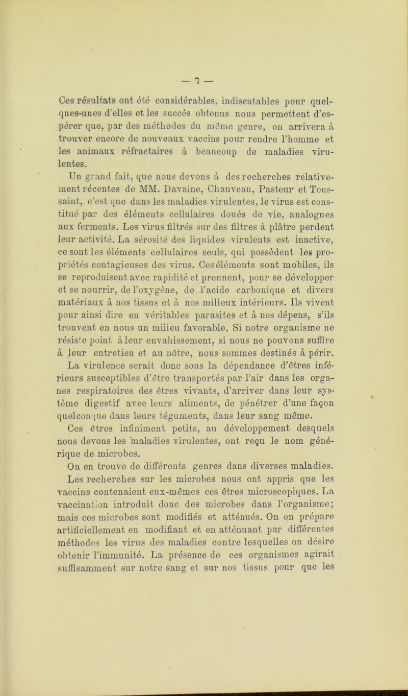 Ces résultats ont été considérables, indiscutables pour quel- ques-unes d’elles et les succès obtenus nous permettent d’es- pérer que, par des méthodes du même genre, on arrivera à trouver encore de nouveaux vaccins pour rendre l’homme et les animaux réfractaires à beaucoup de maladies viru- lentes. Un grand fait, que nous devons à des recherches relative- ment récentes de MM. Davaine, Chauveau, Pasteur et Tous- saint, c’est que dans les maladies virulentes, le virus est cons- titué par des éléments cellulaires doués de vie, analogues aux ferments. Les virus filtrés sur des filtres à plâtre perdent leur activité. La sérosité dos liquides virulents est inactive, ce sont les éléments cellulaires seuls, qui possèdent les pro- priétés contagieuses des virus. Ces éléments sont mobiles, ils se reproduisent avec rapidité et prennent, pour se développer et se nourrir, de l’oxygène, de l’acide carbonique et divers matériaux à nos tissus et à nos milieux intérieurs. Ils vivent pour ainsi dire en véritables parasites et à nos dépens, s’ils trouvent en nous un milieu favorable. Si notre organisme ne résiste point à leur envahissement, si nous ne pouvons sutfire à leur entretien et au nôtre, nous sommes destinés à périr. La virulence serait donc sous la dépendance d’êtres infé- rieurs susceptibles d’être transportés par l’air dans les orga- nes respiratoires des êtres vivants, d’arriver dans leur sys- tème digestif avec leurs aliments, de pénétrer d’une façon quelconque dans leurs téguments, dans leur sang même. Ces êtres infiniment petits, au développement desquels nous devons les maladies virulentes, ont reçu le nom géné- rique de microbes. On en trouve de différents genres dans diverses maladies. Les recherches sur les microbes nous ont appris que les vaccins contenaient eux-mêmes ces êtres microscopiques. La vaccination introduit donc des microbes dans l’organisme; mais ces microbes sont modifiés et atténués. On en prépare artificiellement en modifiant et en atténuant par différentes méthodes les virus des maladies contre lesquelles on désire obtenir l’immunité. La présence de ces organismes agirait suffisamment sur notre sang et sur nos tissus pour que les