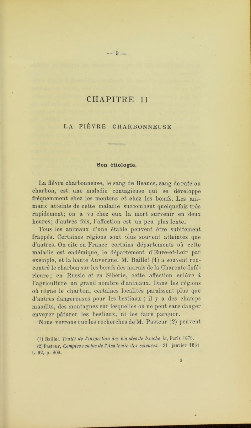 CHAPITRE II LA FIÈVRE CHARBONNEUSE Son étiologie. La fièvre charbonneuse, le sang de Beauce, sang de rate ou charbon, est une maladie contagieuse qui se développe fréquemment chez les moutons et chez les bœufs. Les ani- maux atteints de cette maladie succombent quelquefois très rapidement; on a vu chez eux la mort survenir en deux heures; d’autres fois, l’affection est un peu plus lente. Tous les animaux d’une étable peuvent être subitement, frappés. Certaines régions sont olus souvent atteintes que d’autres. On cite en France certains départements où cette maladie est endémique, le département d’Eure-et-Loir par exemple, et la haute Auvergne. M. Baillet (1) a souvent ren- contré le charbon sur les bœufs des marais de la Charente-Infé- rieure ; en Russie et en Sibérie, cette affection enlève à l’agriculture un grand nombre d’animaux. Dans les régions où règne le charbon, certaines localités paraissent plus que d’autres dangereuses pour les bestiaux ; il y a des champs maudits, des montagnes sur lesquelles on ne peut sans danger envoyer pâturer les bestiaux, ni les faire parquer. Nous verrons que les recherches de M. Pasteur (2) peuvent (I) Baillet, Traité de l'inspection des via ules de boucherie, Paris 1878. 0) Pasteur, Comptes rendus de l'Acaléiuie des sciences, 31 janvier 18vl t. 92, p. 209. 2