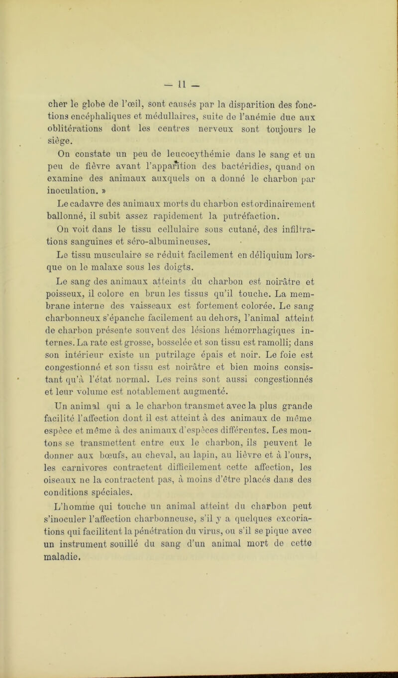-11 - cher le globe de l’œil, sont causés par la disparition des fonc- tions encéphaliques et médullaires, suite de l’anémie due aux oblitérations dont les centres nerveux sont toujours le siège. On constate un peu de leucocythémie dans le sang et un peu de fièvre avant l’apparition des bactéridies, quand on examine des animaux auxquels on a donné le charbon par inoculation. » Le cadavre des animaux morts du charbon est ordinairement ballonné, il subit assez rapidement la putréfaction. On voit dans le tissu cellulaire sous cutané, des infiltra- tions sanguines et séro-albumineuses. Le tissu musculaire se réduit facilement en déliquium lors- que on le malaxe sous les doigts. Le sang des animaux atteints du charbon est noirâtre et poisseux, il colore en brun les tissus qu’il touche. La mem- brane interne des vaisseaux est fortement colorée. Le sang charbonneux s’épanche facilement au dehors, l’animal atteint de charbon présente souvent des lésions hémorrhagiques in- ternes. La rate est grosse, bosselée et son tissu est ramolli; dans son intérieur existe un putrilage épais et noir. Le foie est congestionné et son tissu est noirâtre et bien moins consis- tant qu’à l’état normal. Les reins sont aussi congestionnés et leur volume est notablement augmenté. Un animal qui a le charbon transmet avec la plus grande facilité l’affection dont il est atteint à des animaux de même espèce et même à des animaux d’espèces différentes. Les mou- tons se transmettent entre eux le charbon, ils peuvent le donner aux bœufs, au cheval, au lapin, au lièvre et à l’ours, les carnivores contractent difficilement cette affection, les oiseaux ne la contractent pas, à moins d’être placés dans des conditions spéciales. L’homme qui touche un animal atteint du charbon peut s’inoculer l’affection charbonneuse, s’il y a quelques excoria- tions qui facilitent la pénétration du virus, ou s’il se pique avec un instrument souillé du sang d’un animal mort do cette maladie.