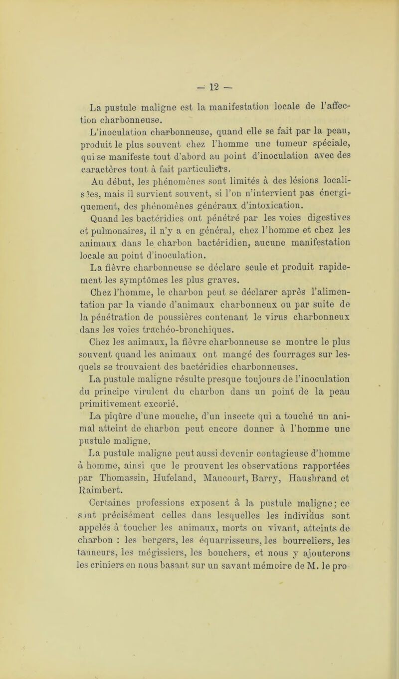 La pustule maligne est la manifestation locale de l’affec- tion charbonneuse. L’inoculation charbonneuse, quand elle se fait par la peau, produit le plus souvent chez l’homme une tumeur spéciale, qui se manifeste tout d’abord au point d’inoculation avec des caractères tout à fait particuliers. Au début, les phénomènes sont limités à des lésions locali- sées, mais il survient souvent, si l’on n’intervient pas énergi- quement, des phénomènes généraux d’intoxication. Quand les bactéridies ont pénétré par les voies digestives et pulmonaires, il n’y a en général, chez l’homme et chez les animaux dans le charbon bactéridien, aucune manifestation locale au point d’inoculation. La fièvre charbonneuse se déclare seule et produit rapide- ment les symptômes les plus graves. Chez l’homme, le charbon peut se déclarer après l’alimen- tation par la viande d’animaux charbonneux ou par suite de la pénétration de poussières contenant le virus charbonneux dans les voies trachéo-bronchiques. Chez les animaux, la fièvre charbonneuse se montre le plus souvent quand les animaux ont mangé des fourrages sur les- quels se trouvaient des bactéridies charbonneuses. La pustule maligne résulte presque toujours de l’inoculation du principe virulent du charbon dans un point de la peau primitivement excorié. La piqûre d’une mouche, d’un insecte qui a touché un ani- mal atteint de charbon peut encore donner à l’homme une pustule maligne. La pustule maligne peut aussi devenir contagieuse d’homme à homme, ainsi que le prouvent les observations rapportées par Thomassin, Hufeland, Maucourt, Barry, Hausbrand et Raimbert. Certaines professions exposent à la pustule maligne; ce smt précisément celles dans lesquelles les individus sont appelés à toucher les animaux, morts ou vivant, atteints de charbon : les bergers, les équarrisseurs, les bourreliers, les tanneurs, les mégissiers, les bouchers, et nous y ajouterons les criniers en nous basant sur un savant mémoire de M. le pro
