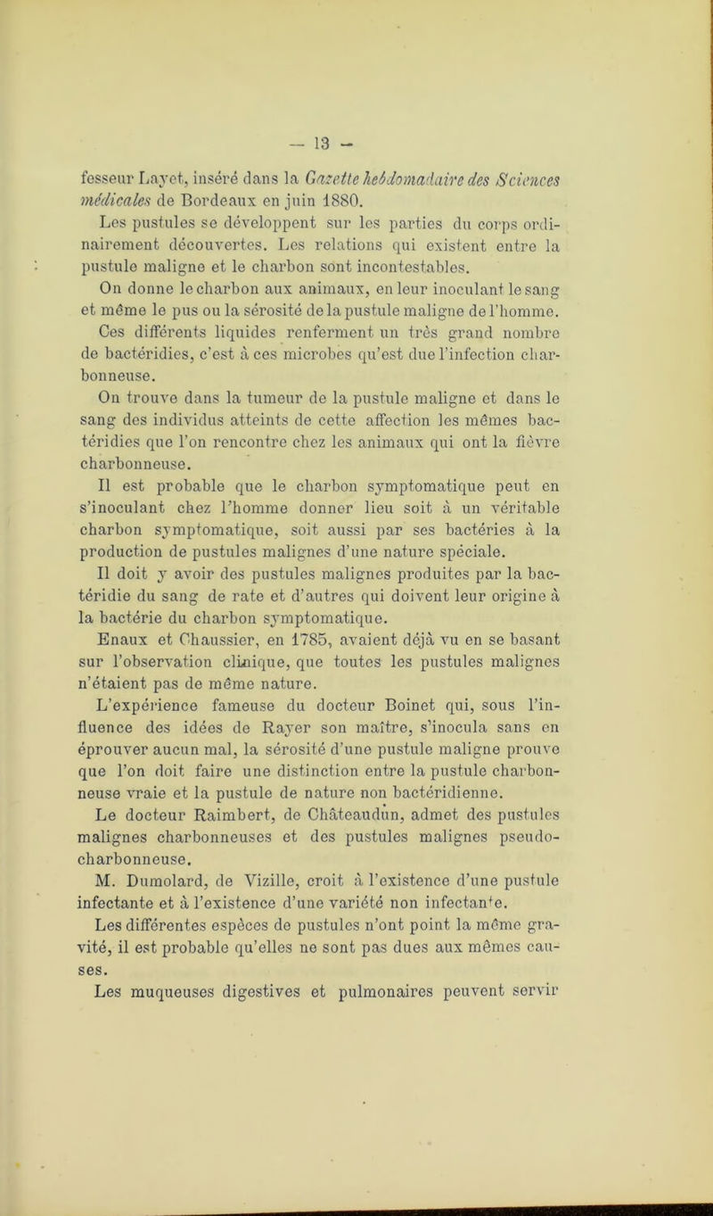 — 18 - fesseur Layet, inséré dans la Gazette hebdomadaire des Sciences médicales de Bordeaux en juin 1880. Les pustules se développent sur les parties du corps ordi- nairement découvertes. Les relations qui existent entre la pustule maligne et le charbon sont incontestables. On donne le charbon aux animaux, en leur inoculant le sang et même le pus ou la sérosité de la pustule maligne de l’homme. Ces différents liquides renferment un très grand nombre de bactéridies, c’est aces microbes qu’est due l’infection char- bonneuse. On trouve dans la tumeur de la pustule maligne et dans le sang des individus atteints de cette affection les mêmes bac- téridies que l’on rencontre chez les animaux qui ont la fièvre charbonneuse. Il est probable que le charbon symptomatique peut en s’inoculant chez l'homme donner lieu soit à un véritable charbon symptomatique, soit aussi par ses bactéries à la production de pustules malignes d’une nature spéciale. Il doit y avoir des pustules malignes produites par la bac- téridie du sang de rate et d’autres qui doivent leur origine à la bactérie du charbon symptomatique. Enaux et Ohaussier, en 1785, avaient déjà vu en se basant sur l’observation clinique, que toutes les pustules malignes n’étaient pas de même nature. L’expérience fameuse du docteur Boinet qui, sous l’in- fluence des idées de Rayer son maître, s’inocula sans en éprouver aucun mal, la sérosité d’une pustule maligne prouve que l’on doit faire une distinction entre la pustule charbon- neuse vraie et la pustule de nature non bactéridienne. Le docteur Raimbert, de Châteaudun, admet des pustules malignes charbonneuses et des pustules malignes pseudo- charbonneuse. M. Dumolard, de Vizille, croit à l’existence d’une pustule infectante et à l’existence d’une variété non infectante. Les différentes espèces de pustules n’ont point la même gra- vité, il est probable qu’elles ne sont pas dues aux mêmes cau- ses. Les muqueuses digestives et pulmonaires peuvent servir