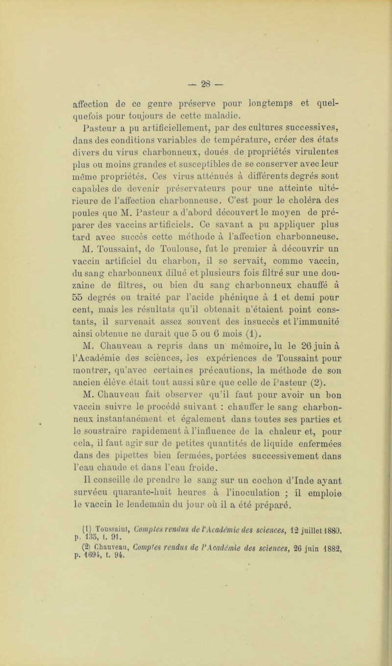 affection de ce genre préserve pour longtemps et quel- quefois pour toujours de cette maladie. Pasteur a pu artificiellement, par des cultures successives, dans des conditions variables de température, créer des états divers du virus charbonneux, doués de propriétés virulentes plus ou moins grandes et susceptibles de se conserver avec leur même propriétés. Ces virus atténués à différents degrés sont capables de devenir préservateurs pour une atteinte ulté- rieure de l’affection charbonneuse. C’est pour le choléra des poules que M. Pasteur a d’abord découvert le moyen de pré- parer des vaccins artificiels. Ce savant a pu appliquer plus tard avec succès cette méthode à l’affection charbonneuse. M. Toussaint, de Toulouse, fut le premier à découvrir un vaccin artificiel du charbon, il se servait, comme vaccin, du sang charbonneux dilué et plusieurs fois filtré sur une dou- zaine de filtres, ou bien du sang charbonneux chauffé à 55 degrés ou traité par l’acide phénique à 1 et demi pour cent, mais les résultats qu’il obtenait n’étaient point cons- tants, il survenait assez souvent des insuccès et l’immunité ainsi obtenue ne durait que 5 ou 6 mois (1). M. Chauveau a repris dans un mémoire, lu le 26 juin à l’Académie des sciënces, les expériences de Toussaint pour montrer, qu’avec certaines précautions, la méthode de son ancien élève était tout aussi sûre que celle de Pasteur (2). M. Chauveau fait observer qu’il faut pour avoir un bon vaccin suivre le procédé suivant : chauffer le sang charbon- neux instantanément et également dans toutes ses parties et le soustraire rapidement à l’influence de la chaleur et, pour cela, il faut agir sur do petites quantités de liquide enfermées dans des pipettes bien fermées, portées successivement dans l’eau chaude et dans l’eau froide. Il conseille de prendre le sang sur un cochon d’Inde ayant survécu quarante-huit heures à l’inoculation ; il emploie le vaccin le lendemain du jour où il a été préparé. (1) Toussaint, Comptes rendus de VAcadémie des sciences, 12 juillet 1880. p. 13S, t. 91. (2) Chauveau, Comptes rendus de l’Académie des sciences, 26 juin 1882, p. 1694, t. 94. J