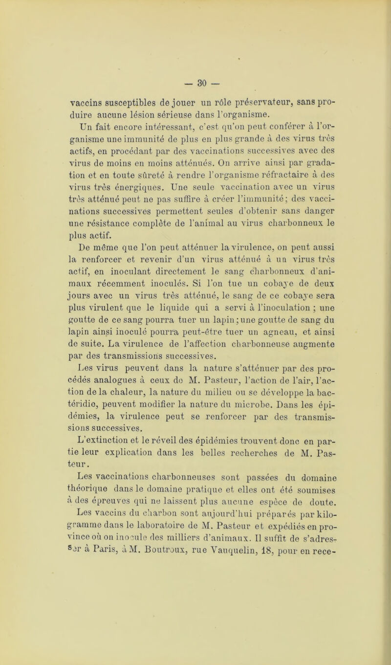 vaccins susceptibles de jouer un rôle préservateur, sans pro- duire aucune lésion sérieuse dans l’organisme. Un fait encore intéressant, c’est, qu’on peut conférer à l’or- ganisme une immunité de plus en plus grande à des virus très actifs, en procédant par des vaccinations successives avec des virus de moins en moins atténués. On arrive ainsi par grada- tion et en toute sûreté à rendre l’organisme réfractaire à des virus très énergiques. Une seule vaccination avec un virus très atténué peut ne pas suffire à créer l’immunité; des vacci- nations successives permettent seules d’obtenir sans danger une résistance complète de l’animal au virus charbonneux le plus actif. De même que l’on peut atténuer la virulence, on peut aussi la renforcer et revenir d’un virus atténué à un virus très actif, en inoculant directement le sang charbonneux d'ani- maux récemment inoculés. Si l’on tue un cobaye de deux jours avec un virus très atténué, le sang de ce cobaye sera plus virulent que le liquide qui a servi à l’inoculation ; une goutte de ce sang pourra tuer un lapin;une goutte de sang du lapin ainsi inoculé pourra peut-être tuer un agneau, et ainsi de suite. La virulence de l’affection charbonneuse augmente par des transmissions successives. Les virus peuvent dans la nature s’atténuer par des pro- cédés analogues à ceux de M. Pasteur, l’action de l’air, l’ac- tion delà chaleur, la nature du milieu ou se développe la bac- téridie, peuvent modifier la nature du microbe. Dans les épi- démies, la virulence peut se renforcer par des transmis- sions successives. L’extinction et le réveil des épidémies trouvent donc en par- tie leur explication dans les belles recherches de M. Pas- teur. Les vaccinations charbonneuses sont passées du domaine théorique dans le domaine pratique et elles ont été soumises à des épreuves qui ne laissent plus aucune espèce do doute. Les vaccins du charbon sont aujourd’hui préparés par kilo- gramme dans le laboratoire de M. Pasteur et expédiés en pro- vince où on inocule des milliers d’animaux. Il suffit de s’adres- ser à Paris, ùM. Boutroux, rue Vauquelin, 18, pour en rece-