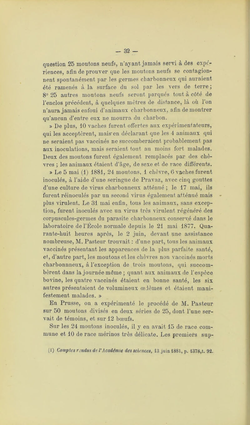question 25 moutons neufs, n’ayant jamais servi à des expé- riences, afin de prouver que les moutons neufs se contagion- nent spontanément par les germes charbonneux qui auraient été ramenés à la surface du sol par les vers de terre ; 8° 25 autres moutons neufs seront parqués tout à côté de l’enclos précédent, à quelques mètres de distance, là où l’on n’aura jamais enfoui d’animaux charbonneux, afin de montrer qu’aucun d’entre eux ne mourra du charbon. » De plus, 10 vaches furent offertes aux expérimentateurs, qui les acceptèrent, mais'en déclarant que les 4 animaux qui ne seraient pas vaccinés ne succomberaient probablement pas aux inoculations, mais seraient tout au moins fort malades. Deux des moutons furent également remplacés par des chè- vres ; les animaux étaient d’âge, de sexe et de race différents. » Le 5 mai (1) 1881, 24 moutons, 1 chèvre, G vaches furent inoculés, à l’aide d’une seringue de Pravaz, avec cinq gouttes d’une culture de virus charbonneux atténué ; le 17 mai, ils furent réinoculés par un second virus également atténué mais plus virulent. Le 31 mai enfin, tous les animaux, sans excep- tion, furent inoculés avec un virus très virulent régénéré des corpuscules-germes du parasite charbonneux conseryé dans le laboratoire de l’Ecole normale depuis le 21 mai 1877. Qua- rante-huit heures après, le 2 juin, devant une assistance nombreuse, M. Pasteur trouvait : d’une part, tous les animaux vaccinés présentant les apparences de la plus parfaite santé, et, d’autre part, les moutons et les chèvres non vaccinés morts charbonnneux, à l’exception de trois moutons, qui succom- bèrent dans la journée même ; quant aux animaux de l’espèce bovine, les quatre vaccinés étaient en bonne santé, les six autres présentaient de volumineux œdèmes et étaient mani- festement malades. » En Prusse, on a expérimenté le procédé de M. Pasteur sur 50 moutons divisés en deux séries de 25, dont l’une ser- vait de témoins, et sur 12 bœufs. Sur les 24 moutons inoculés, il y en avait 15 de race com- mune et 10 de race mérinos très délicate. Les premiers sup- (1) Comptes rendus de l’Académie des sciences, 13 juin 1881, p. 1378,t. 92.