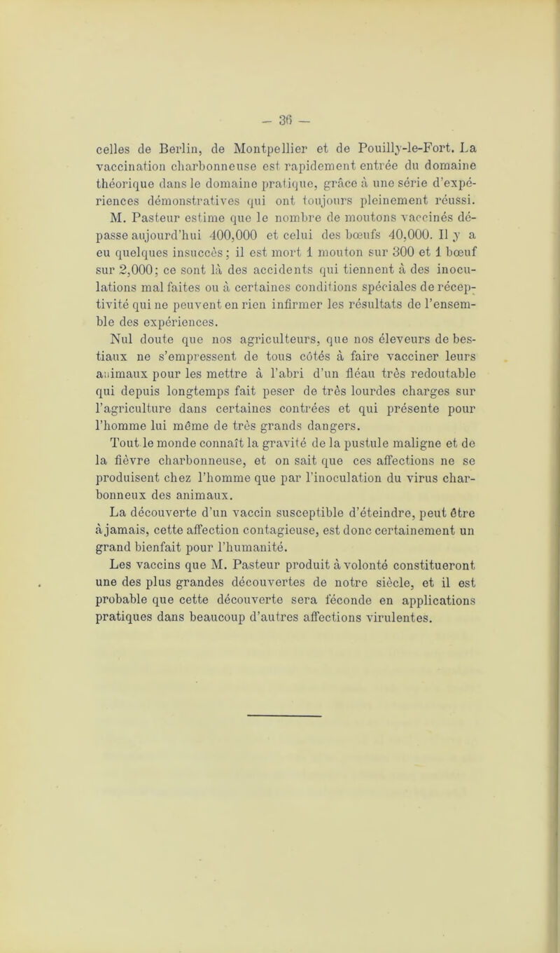 celles de Berlin, de Montpellier et de Pouilly-le-Fort. La vaccination charbonneuse est rapidement entrée du domaine théorique dans le domaine pratique, grâce à une série d’expé- riences démonstratives qui ont toujours pleinement réussi. M. Pasteur estime que le nombre de moutons vaccinés dé- passe aujourd’hui 400,000 et celui des bœufs 40,000. Il y a eu quelques insuccès ; il est mort 1 mouton sur 300 et 1 bœuf sur 2,000; ce sont là des accidents qui tiennent à des inocu- lations mal faites ou à certaines conditions spéciales de récep- tivité qui ne peuvent en rien infirmer les résultats de l’ensem- ble des expériences. Nul doute que nos agriculteurs, que nos éleveurs de bes- tiaux ne s’empressent de tous côtés à faire vacciner leurs animaux pour les mettre à l’abri d’un fléau très redoutable qui depuis longtemps fait peser de très lourdes charges sur l’agriculture dans certaines contrées et qui présente pour l’homme lui même de très grands dangers. Tout le monde connaît la gravité de la pustule maligne et de la fièvre charbonneuse, et on sait que ces affections ne se produisent chez l’homme que par l’inoculation du virus char- bonneux des animaux. La découverte d’un vaccin susceptible d’éteindre, peut être à jamais, cette affection contagieuse, est donc certainement un grand bienfait pour l’humanité. Les vaccins que M. Pasteur produit à volonté constitueront une des plus grandes découvertes de notre siècle, et il est probable que cette découverte sera féconde en applications pratiques dans beaucoup d’autres affections virulentes.