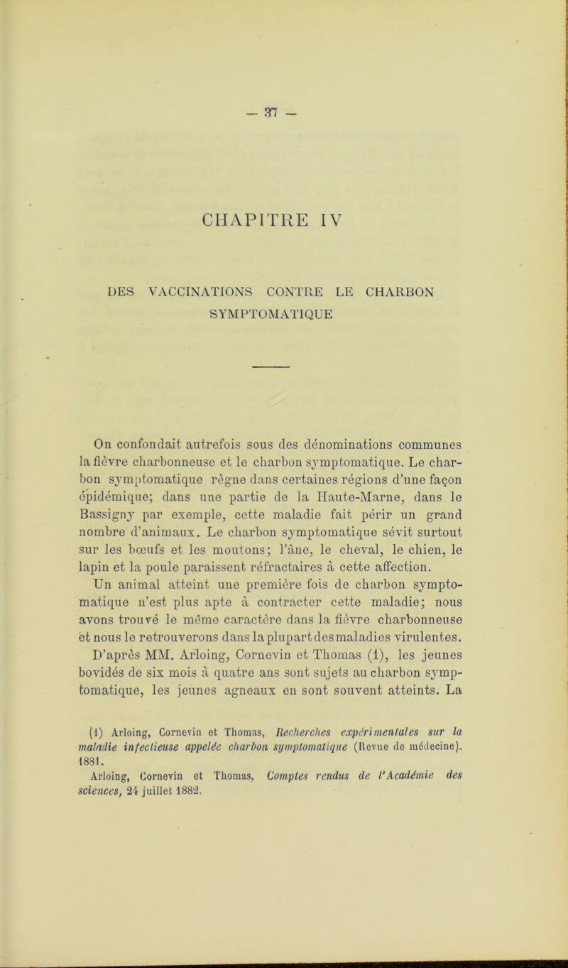 CHAPITRE IV DES VACCINATIONS CONTRE LE CHARBON SYMPTOMATIQUE On confondait autrefois sous des dénominations communes la fièvre charbonneuse et le charbon symptomatique. Le char- bon symptomatique règne dans certaines régions d’une façon épidémique; dans une partie de la Haute-Marne, dans le Bassigny par exemple, cette maladie fait périr un grand nombre d’animaux. Le charbon symptomatique sévit surtout sur les bœufs et les moutons; l’âne, le cheval, le chien, le lapin et la poule paraissent réfractaires à cette affection. Un animal atteint une première fois de charbon sympto- matique n’est plus apte à contracter cette maladie; nous avons trouvé le même caractère dans la fièvre charbonneuse et nous le retrouverons dans la plupart des maladies virulentes. D’après MM. Arloing, Cornevin et Thomas (1), les jeunes bovidés de six mois à quatre ans sont sujets au charbon symp- tomatique, les jeunes agneaux en sont souvent atteints. La (1) Arloing, Cornovin et Thomas, Recherches expérimentales sur la maladie infectieuse appelée charbon symptomatique (Revue do médecine). •1881. Arloing, Cornevin et Thomas, Comptes rendus de l’Académie des sciences, 24 juillet 1882.