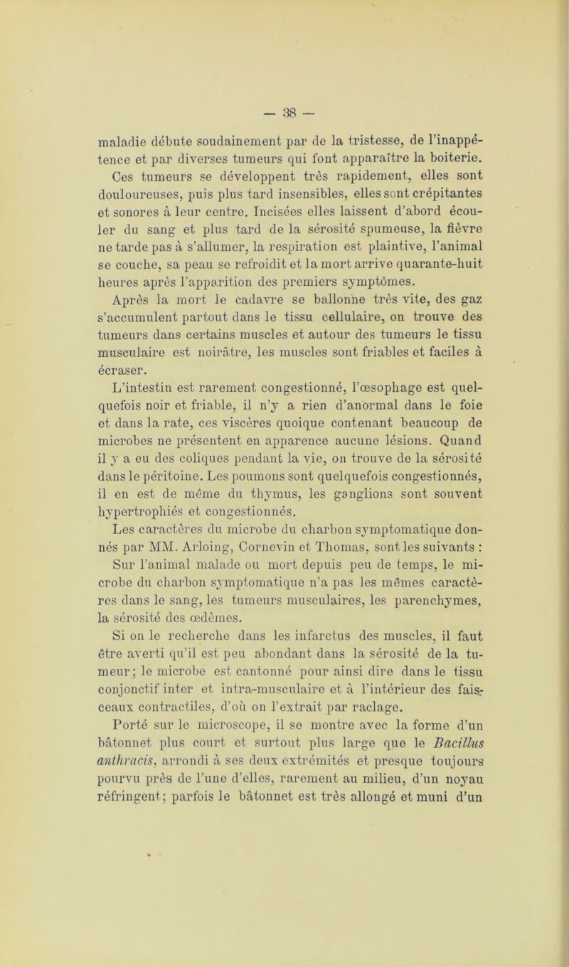 maladie débute soudainement par de la tristesse, de l’inappé- tence et par diverses tumeurs qui font apparaître la boiterie. Ces tumeurs se développent très rapidement, elles sont douloureuses, puis plus tard insensibles, elles sont crépitantes et sonores à leur centre. Incisées elles laissent d’abord écou- ler du sang et plus tard de la sérosité spumeuse, la fièvre ne tarde pas à s’allumer, la respiration est plaintive, l’animal se couche, sa peau se refroidit et la mort arrive quarante-huit heures après l’apparition des premiers symptômes. Après la mort le cadavre se ballonne très vite, des gaz s’accumulent partout dans le tissu cellulaire, on trouve des tumeurs dans certains muscles et autour des tumeurs le tissu musculaire est noirâtre, les muscles sont friables et faciles à écraser. L’intestin est rarement congestionné, l’œsophage est quel- quefois noir et friable, il n’y a rien d’anormal dans le foie et dans la rate, ces viscères quoique contenant beaucoup de microbes ne présentent en apparence aucune lésions. Quand il y a eu des coliques pendant la vie, on trouve de la sérosité dans le péritoine. Les poumons sont quelquefois congestionnés, il en est de même du thymus, les ganglions sont souvent hypertrophiés et congestionnés. Les caractères du microbe du charbon symptomatique don- nés par MM. Arloing, Cornevin et Thomas, sont les suivants : Sur l’animal malade ou mort depuis peu de temps, le mi- crobe du charbon symptomatique n’a pas les mêmes caractè- res dans le sang, les tumeurs musculaires, les parenchymes, la sérosité des œdèmes. Si on le recherche dans les infarctus des muscles, il faut être averti qu’il est peu abondant dans la sérosité de la tu- meur; le microbe est cantonné pour ainsi dire dans le tissu conjonctif inter et intra-musculaire et à l’intérieur des fais- ceaux contractiles, d’où on l’extrait par raclage. Porté sur le microscope, il se montre avec la forme d’un bâtonnet plus court et surtout plus large que le Bacillus anthracis, arrondi à ses deux extrémités et presque toujours pourvu près de l’une d’elles, rarement au milieu, d’un noyau réfringent; parfois le bâtonnet est très allougé et muni d’un