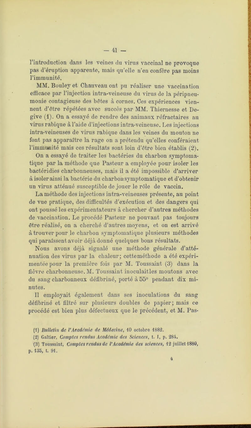 l’introduction dans les veines du virus vaccinal ne provoque pas d’éruption apparente, mais qu’elle n’en confère pas moins l’immunité. MM. Bouley et Chauveau ont pu réaliser une vaccination efficace par l’injection intra-veineuse du virus de la péripneu- monie contagieuse des bêtes à cornes. Ces expériences vien- nent d’être répétées avec succès par MM. Thiernesse et De- give (1). On a essayé de rendre des animaux réfractaires au virus rabique à l’aide d’injections intra-veineuse. Les injections intra-veineuses de virus rabique dans les veines du mouton ne font pas apparaître la rage on a prétendu qu’elles conféraient l’immimité mais ces résultats sont loin d’être bien établis (2). On a essayé de traiter les bactéries du charbon symptoma- tique par la méthode que Pasteur a employée pour isoler les bactéridies charbonneuses, mais il a été impossible d’arriver à isoler ainsi la bactérie du charbon symptomatique et d’obtenir un virus atténué susceptible de jouer le rôle de vaccin. La méthode des injections intra-veineuses présente, au point de vue pratique, des difficultés d’exécution et des dangers qui ont poussé les expérimentateurs à chercher d’autres méthodes de vaccination. Le procédé Pasteur ne pouvant pas toujours être réalisé, on a cherché d’autres moyens, et on est arrivé à trouver pour le charbon symptomatique plusieurs méthodes qui paraissent avoir déjà donné quelques bons résultats. Nous avons déjà signalé une méthode générale d’atté- nuation des virus par la chaleur; cetteméthode a été expéri- mentée pour la première fois par M. Toussaint (3) dans la fièvre charbonneuse. M. Toussaint inoculaitles moutons avec du sang charbonneux défibriné, porté à 55° pendant dix mi- nutes. Il employait également dans ses inoculations du sang défibriné et filtré sur plusieurs doubles de papier; mais ce procédé est bien plus défectueux que le précédent, et M. Pas- (1) Bulletin de l’Académie de Médecine, 10 octobre 4882. (2) Galtier, Comptes rendus Académie des Sciences, t. F, p. 284. (3) Toussaint, Comptes rendus de l’Académie des sciences, 42 1011161-1880, p. 135, t. 94. 4