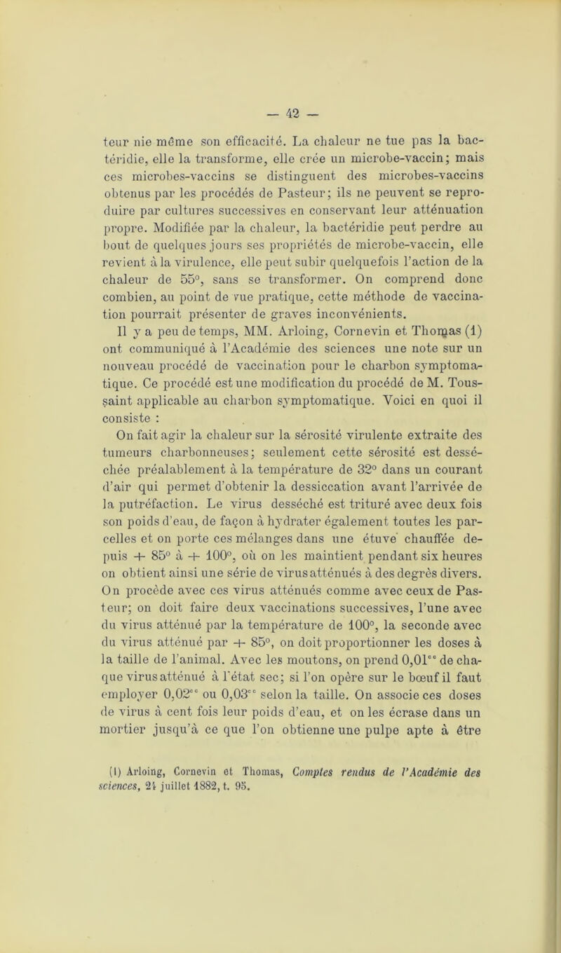 tour nie même son efficacité. La chaleur ne tue pas la bac- téridie, elle la transforme, elle crée un microbe-vaccin; mais ces microbes-vaccins se distinguent des microbes-vaccins obtenus par les procédés de Pasteur; ils ne peuvent se repro- duire par cultures successives en conservant leur atténuation propre. Modifiée par la chaleur, la bactéridie peut perdre au bout de quelques jours ses propriétés de microbe-vaccin, elle revient à la virulence, elle peut subir quelquefois l’action delà chaleur de 55°, sans se transformer. On comprend donc combien, au point de vue pratique, cette méthode de vaccina- tion pourrait présenter de graves inconvénients. Il y a peu de temps, MM. Arloing, Cornevin et Thorçias (1) ont communiqué à l’Académie des sciences une note sur un nouveau procédé de vaccination pour le charbon symptoma- tique. Ce procédé est une modification du procédé deM. Tous- saint applicable au charbon symptomatique. Voici en quoi il consiste : On fait agir la chaleur sur la sérosité virulente extraite des tumeurs charbonneuses; seulement cette sérosité est dessé- chée préalablement à la température de 32° dans un courant d’air qui permet d’obtenir la dessiccation avant l’arrivée de la putréfaction. Le virus desséché est trituré avec deux fois son poids d'eau, de façon à hydrater également toutes les par- celles et on porte ces mélanges dans une étuve chauffée de- puis + 85° à -+- 100°, où on les maintient pendant six heures on obtient ainsi une série de virus atténués à des degrés divers. On procède avec ces virus atténués comme avec ceux de Pas- teur; on doit faire deux vaccinations successives, l’une avec du virus atténué par la température de 100°, la seconde avec du virus atténué par -+- 85°, on doit proportionner les doses à la taille de l’animal. Avec les moutons, on prend 0,01“ de cha- que virusatténué à l'état sec; si l’on opère sur le bœuf il faut employer 0,02“ ou 0,03“ selon la taille. On associe ces doses de virus à cent fois leur poids d’eau, et on les écrase dans un mortier jusqu’à ce que l’on obtienne une pulpe apte à être (I) Arloing, Cornevin et Thomas, Comptes rendus de l’Académie des sciences, 2i juillet 1882, t. 95.