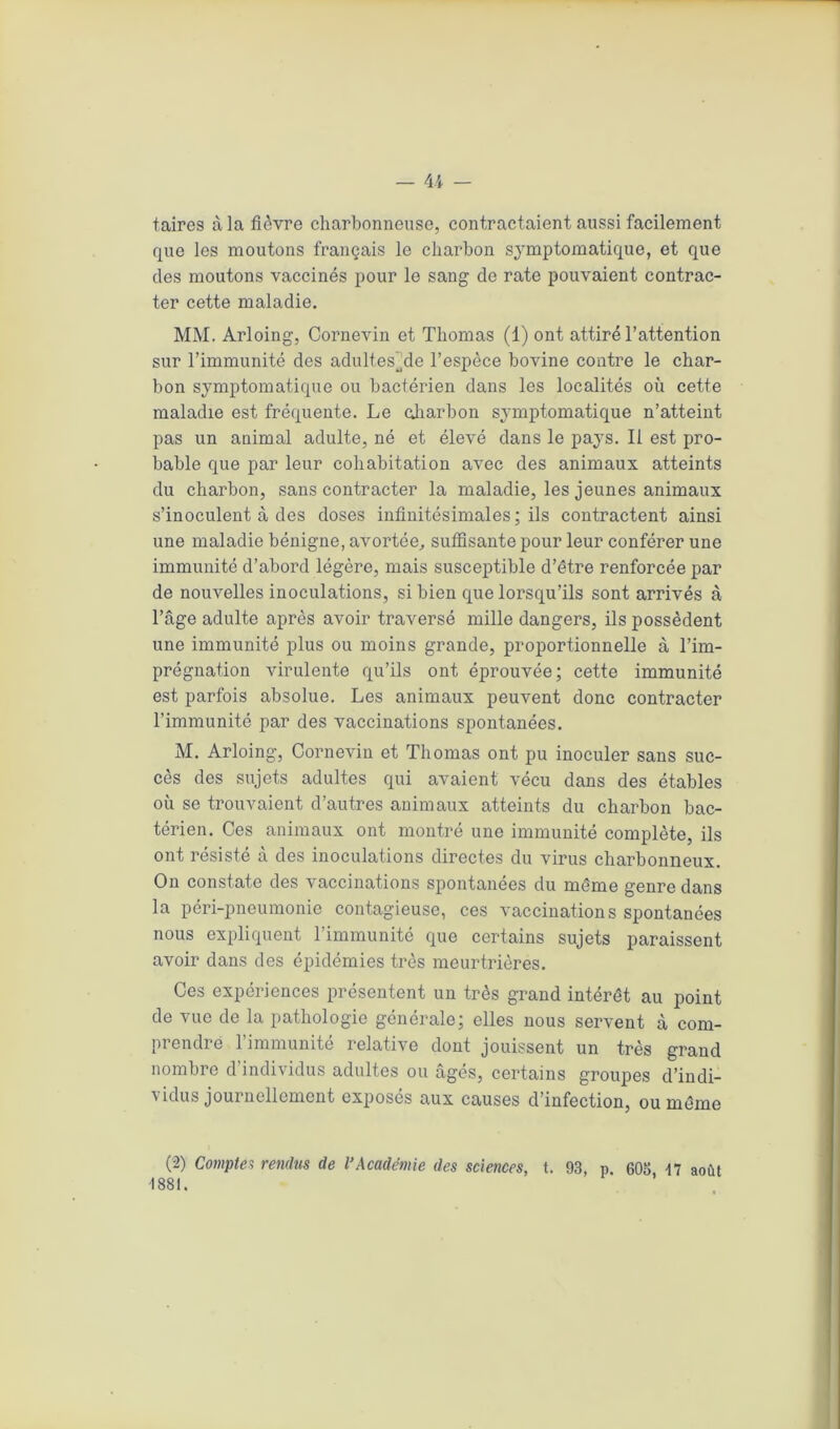 taires à la fièvre charbonneuse, contractaient aussi facilement que les moutons français le charbon symptomatique, et que des moutons vaccinés pour le sang de rate pouvaient contrac- ter cette maladie. MM. Arloing, Cornevin et Thomas (1) ont attiré l’attention sur l’immunité des adultesjde l’espèce bovine contre le char- bon symptomatique ou bactérien dans les localités où cette maladie est fréquente. Le charbon symptomatique n’atteint pas un animal adulte, né et élevé dans le pays. Il est pro- bable que par leur cohabitation avec des animaux atteints du charbon, sans contracter la maladie, les jeunes animaux s’inoculent à des doses infinitésimales; ils contractent ainsi une maladie bénigne, avortée, suffisante pour leur conférer une immunité d’abord légère, mais susceptible d’être renforcée par de nouvelles inoculations, si bien que lorsqu’ils sont arrivés à l’âge adulte après avoir traversé mille dangers, ils possèdent une immunité plus ou moins grande, proportionnelle à l’im- prégnation virulente qu’ils ont éprouvée; cette immunité est parfois absolue. Les animaux peuvent donc contracter l’immunité par des vaccinations spontanées. M. Arloing, Cornevin et Thomas ont pu inoculer sans suc- cès des sujets adultes qui avaient vécu dans des étables où se trouvaient d’autres animaux atteints du charbon bac- térien. Ces animaux ont montré une immunité complète, ils ont résisté à des inoculations directes du virus charbonneux. On constate des vaccinations spontanées du même genre dans la péri-pneumonie contagieuse, ces vaccinations spontanées nous expliquent l’immunité que certains sujets paraissent avoir dans des épidémies très meurtrières. Ces expériences présentent un très grand intérêt au point de vue de la pathologie générale; elles nous servent à com- prendre l’immunité relative dont jouissent un très grand nombre d’individus adultes ou âgés, certains groupes d’indi- vidus journellement exposés aux causes d’infection, ou même (2) Comptes rendus de l’Académie des sciences, t. 93, p. 605, 17 août 1881.