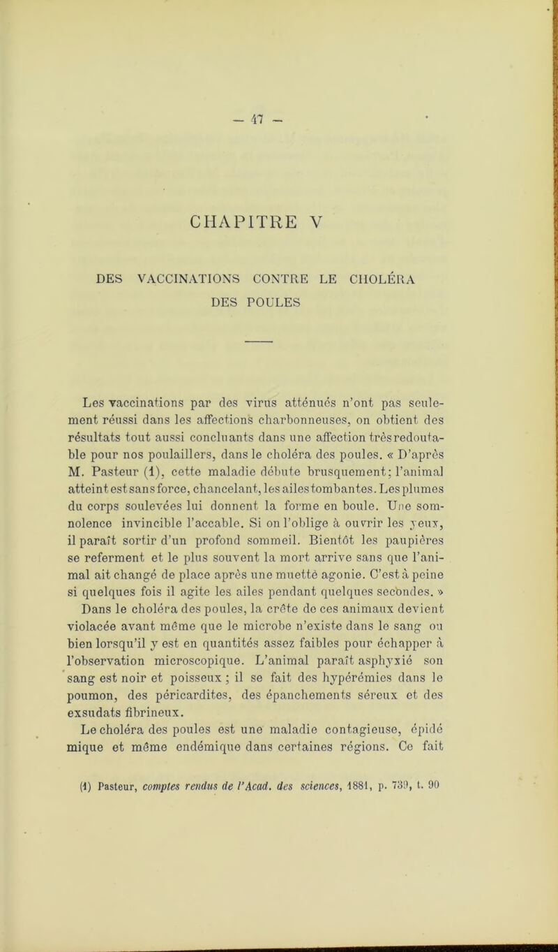 CHAPITRE V DES VACCINATIONS CONTRE LE CHOLÉRA DES POULES Les vaccinations par des virus atténues n’ont pas seule- ment réussi clans les affections charbonneuses, on obtient des résultats tout aussi concluants dans une affection très redouta- ble pour nos poulaillers, dans le choléra des poules. « D’après M. Pasteur (1), cette maladie débute brusquement; l’animal atteint est sans force, chancelant, les ailes tombantes. Les plumes du corps soulevées lui donnent la forme en boule. Une som- nolence invincible l’accable. Si on l’oblige à ouvrir les jeux, il paraît sortir d’un profond sommeil. Bientôt les paupières se referment et le plus souvent la mort arrive sans que l’ani- mal ait changé de place après une muettè agonie. C’est à peine si quelques fois il agite les ailes pendant quelques secbndes. >> Dans le choléra des poules, la crête de ces animaux devient violacée avant même que le microbe n’existe dans le sang ou bien lorsqu’il y est en quantités assez faibles pour échapper à l’observation microscopique. L’animal paraît asphyxié son sang est noir et poisseux ; il se fait des hypérémics dans le poumon, des péricardites, des épanchements séreux et des exsudats fibrineux. Le choléra des poules est une maladie contagieuse, épidé mique et même endémique dans certaines régions. Ce fait