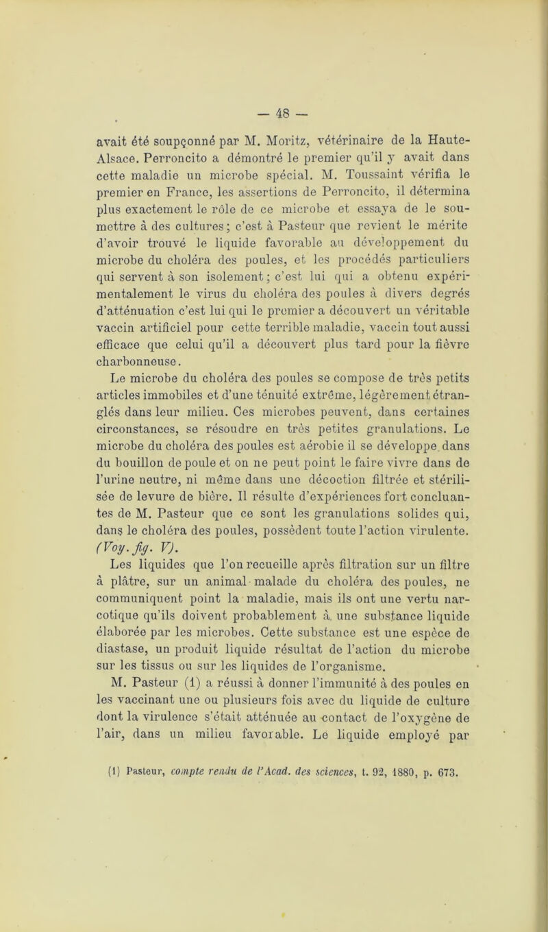 avait été soupçonné par M. Moritz, vétérinaire de la Haute- Alsace. Perroncito a démontré le premier qu’il y avait dans cette maladie un microbe spécial. M. Toussaint vérifia le premier en France, les assertions de Perroncito, il détermina plus exactement le rôle de ce microbe et essaya de le sou- mettre à des cultures; c’est à Pasteur que revient le mérite d’avoir trouvé le liquide favorable au développement du microbe du choléra des poules, et les procédés particuliers qui servent à son isolement ; c’est lui qui a obtenu expéri- mentalement le virus du choléra des poules à divers degrés d’atténuation c’est lui qui le premier a découvert un véritable vaccin artificiel pour cette terrible maladie, vaccin tout aussi efficace que celui qu’il a découvert plus tard pour la fièvre charbonneuse. Le microbe du choléra des poules se compose de très petits articles immobiles et d’une ténuité extrême, légèrement étran- glés dans leur milieu. Ces microbes peuvent, dans certaines circonstances, se résoudre en très petites granulations. Le microbe du choléra des poules est aérobie il se développe dans du bouillon de poule et on ne peut point le faire vivre dans de l’urine neutre, ni même dans une décoction filtrée et stérili- sée de levure de bière. Il résulte d’expériences fort concluan- tes de M. Pasteur que ce sont les granulations solides qui, dans le choléra des poules, possèdent toute l’action virulente. (Voy.jig. VJ. Les liquides que l’on recueille après filtration sur un filtre à plâtre, sur un animal malade du choléra des poules, ne communiquent point la maladie, mais ils ont une vertu nar- cotique qu’ils doivent probablement à. une substance liquide élaborée par les microbes. Cette substance est une espèce de diastase, un produit liquide résultat de l’action du microbe sur les tissus ou sur les liquides de l’organisme. M. Pasteur (1) a réussi à donner l’immunité à des poules en les vaccinant une ou plusieurs fois avec du liquide de culture dont la virulence s’était atténuée au contact de l’oxygène de l’air, dans un milieu favorable. Le liquide employé par