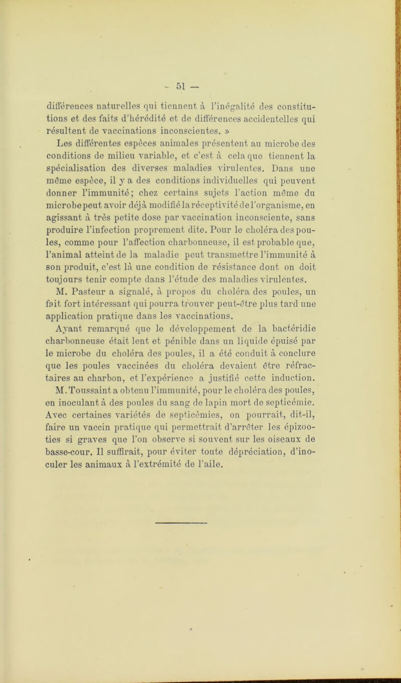 différences naturelles qui tiennent à l’inégalité des constitu- tions et des faits d’hérédité et de différences accidentelles qui résultent de vaccinations inconscientes. » Les différentes espèces animales présentent au microbe des conditions de milieu variable, et c’est à cela que tiennent la spécialisation des diverses maladies virulentes. Dans une même espèce, il y a des conditions individuelles qui peuvent donner l’immunité; chez certains sujets l'action même du microbepeut avoir déjà modiflélaréceptivitédel’organisme, en agissant à très petite dose par vaccination inconsciente, sans produire l’infection proprement dite. Pour le choléra des pou- les, comme pour l’affection charbonneuse, il est probable que, l’animal atteint de la maladie peut transmettre l’immunité à son produit, c’est là une condition de résistance dont on doit toujours tenir compte dans l’étude des maladies virulentes. M. Pasteur a signalé, à propos du choléra des poules, un fait fort intéressant qui pourra trouver peut-être plus tard une application pratique dans les vaccinations. Ayant remarqué que le développement de la bactéridie charbonneuse était lent et pénible dans un liquide épuisé par le microbe du choléra des poules, il a été conduit à conclure que les poules vaccinées du choléra devaient être réfrac- taires au charbon, et l’expérience a justifié cette induction. M. Toussaint a obtenu l’immunité, pour le choléra des poules, en inoculant à des poules du sang de lapin mort de septicémie. Avec certaines variétés de septicémies, on pourrait, dit-il, faire un vaccin pratique qui permettrait d’arrêter les épizoo- ties si graves que l’on observe si souvent sur les oiseaux de basse-cour. Il suffirait, pour éviter toute dépréciation, d’ino- culer les animaux à l’extrémité de l’aile.