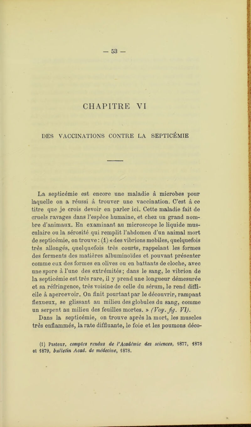 CHAPITRE VI DES VACCINATIONS CONTRE LA SEPTICÉMIE La septicémie est encore une maladie à microbes pour laquelle on a réussi à trouver une vaccination. C’est à ce titre que je crois devoir en parler ici. Cette maladie fait de cruels ravages dans l’espèce humaine, et chez un grand nom- bre d’animaux. En examinant au microscope le liquide mus- culaire ou la sérosité qui remplit l’abdomen d’un animal mort de septicémie, on trouve : (1) « des vibrions mobiles, quelquefois très allongés, quelquefois très courts, rappelant les formes des ferments des matières albuminoïdes et pouvant présenter comme eux des formes en olives ou en battants de cloche, avec une spore à l’une des extrémités; dans le sang, le vibrion de la septicémie est très rare, il y prend une longueur démesurée et sa réfringence, très voisine de celle du sérum, le rend diffi- cile à apercevoir. On finit pourtant par le découvrir, rampant flexueux, se glissant au milieu des globules du sang, comme un serpent au milieu des feuilles mortes. » (Voy. Jig. VI). Dans la septicémie, on trouve après la mort, les muscles très enflammés, la rate diffluante, le foie et les poumons déco- (1) Pasteur, comptes rendus de l’Académie des sciences, 1877, 1878 et 1879, bulletin Acad, de médecine, 1878.