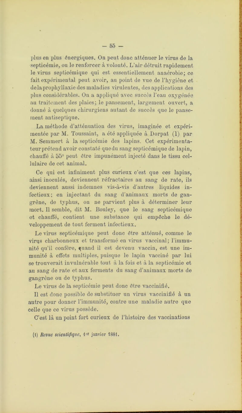plus en plus énergiques. On peut donc atténuer le virus de la septicémie, ou le renforcer à volonté. L’air détruit rapidement le virus septicémique qui est essentiellement anaérobie; ce fait expérimental peut avoir, au point de vue de l’hygiène et delàprophyllaxie des maladies virulentes, des applications des plus considérables. On a appliqué avec succès l’eau oxygénée au traitement des plaies; le pansement, largement ouvert, a donné à quelques chirurgiens autant de succès que le panse- ment antiseptique. La méthode d’atténuation des virus, imaginée et expéri- mentée par M. Toussaint, a été appliquée à Dorpat (1) par M. Semmert à la septicémie des lapins. Cet expérimenta- teur prétend avoir constaté que du sang septicémique de lapin, chauffé à 55° peut être impunément injecté dans le tissu cel- lulaire de cet animal. Ce qui est infiniment plus curieux c’est que ces lapins, ainsi inoculés, deviennent réfractaires au sang de rate, ils deviennent aussi indemnes vis-à-vis d’autres liquides in- fectieux; en injectant du sang d’animaux morts de gan- grène, de typhus, on ne parvient plus à déterminer leur mort. Il semble, dit M. Bouley, que le sang septicémique et chauffé, contient une substance qui empêche le dé- veloppement de tout ferment infectieux. Le virus septicémique peut donc être atténué, comme le virus charbonneux et transformé en virus vaccinal; l’immu- nité qu’il confère, quand il est devenu vaccin, est une im- munité à effets multiples, puisque le lapin vacciné par lui se trouverait invulnérable tout à la fois et à la septicémie et au sang de rate et aux ferments du sang d’animaux morts de gangrène ou de typhus. Le virus de la septicémie peut donc être vaccinifié. Il est donc possible de substituer un virus vaccinifié à un autre pour donner l’immunité, contre une maladie autro que celle que ce virus possède. C’est là un point fort curieux de l’histoire des vaccinations (1) Revue scientifique, 4»r janvier 1881.