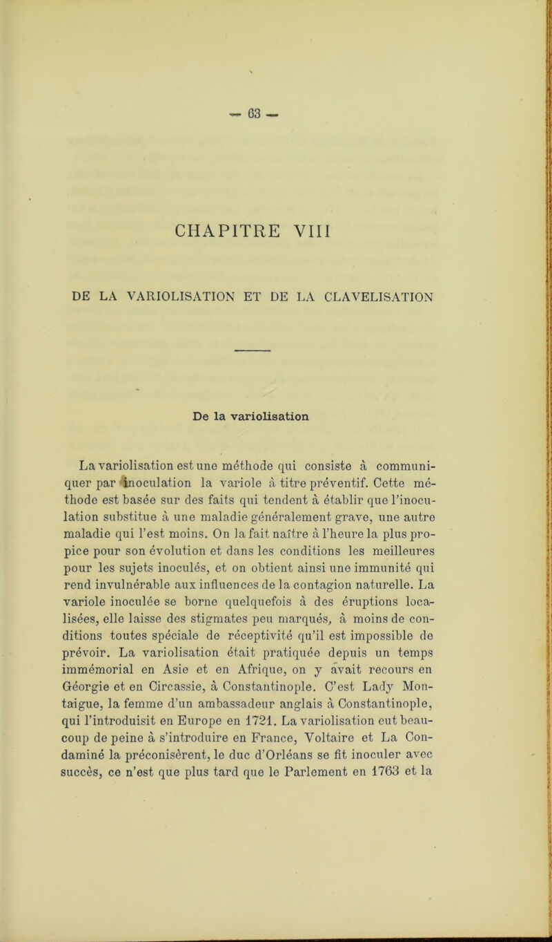 CHAPITRE VIII DE LA VARIOLISATION ET DE LA CLAVELISATION De la variolisation La variolisation est une méthode qui consiste à communi- quer par inoculation la variole à titre préventif. Cette mé- thode est basée sur des faits qui tendent à établir que l’inocu- lation substitue à une maladie généralement grave, une autre maladie qui l’est moins. On la fait naître à l’heure la plus pro- pice pour son évolution et dans les conditions les meilleures pour les sujets inoculés, et on obtient ainsi une immunité qui rend invulnérable aux influences de la contagion naturelle. La variole inoculée se borne quelquefois à des éruptions loca- lisées, elle laisse des stigmates peu marqués, à moins de con- ditions toutes spéciale de réceptivité qu’il est impossible de prévoir. La variolisation était pratiquée depuis un temps immémorial en Asie et en Afrique, on y avait recours en Géorgie et en Circassie, à Constantinople. C’est Lady Mon- tai gue, la femme d’un ambassadeur anglais à Constantinople, qui l’introduisit en Europe en 1721. La variolisation eut beau- coup de peine à s’introduire en France, Voltaire et La Con- daminé la préconisèrent, le duc d’Orléans se fit inoculer avec succès, ce n’est que plus tard que le Parlement en 1763 et la