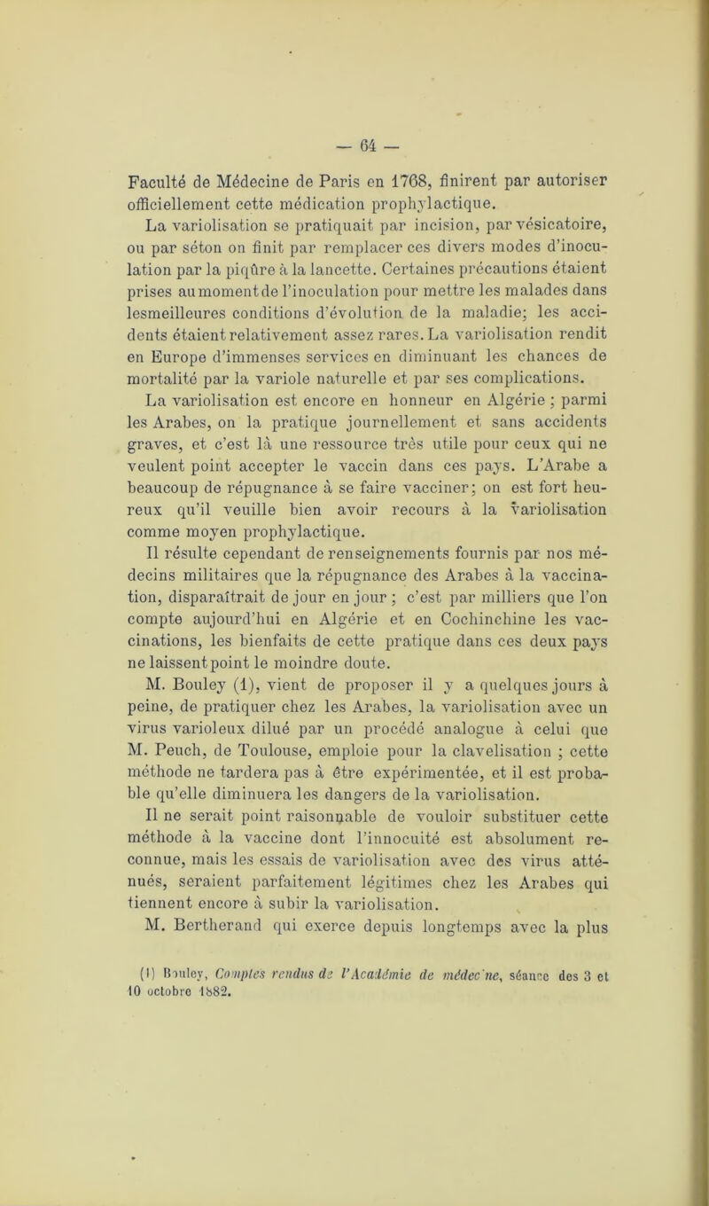 Faculté de Médecine de Paris en 1768, finirent par autoriser officiellement cette médication prophylactique. La variolisation se pratiquait par incision, par vésicatoire, ou par séton on finit par remplacer ces divers modes d’inocu- lation par la piqûre à la lancette. Certaines précautions étaient prises au moment de l’inoculation pour mettre les malades dans lesmeilleures conditions d’évolution de la maladie; les acci- dents étaient relativement assez rares. La variolisation rendit en Europe d’immenses services en diminuant les chances de mortalité par la variole naturelle et par ses complications. La variolisation est encore en honneur en Algérie ; parmi les Arabes, on la pratique journellement et sans accidents graves, et c’est là une ressource très utile pour ceux qui ne veulent point accepter le vaccin dans ces pays. L’Arabe a beaucoup de répugnance à se faire vacciner; on est fort heu- reux qu’il veuille bien avoir recours à la variolisation comme moyen prophylactique. Il résulte cependant de renseignements fournis par nos mé- decins militaires que la répugnance des Arabes à la vaccina- tion, disparaîtrait de jour en jour ; c’est par milliers que l’on compte aujourd’hui en Algérie et en Cochinchine les vac- cinations, les bienfaits de cette pratique dans ces deux pays ne laissent point le moindre doute. M. Bouley (1), vient de proposer il y a quelques jours à peine, de pratiquer chez les Arabes, la variolisation avec un virus varioleux dilué par un procédé analogue à celui que M. Peuch, de Toulouse, emploie pour la clavelisation ; cette méthode ne tardera pas à être expérimentée, et il est proba- ble qu’elle diminuera les dangers de la variolisation. Il ne serait point raisonnable de vouloir substituer cette méthode à la vaccine dont l’innocuité est absolument re- connue, mais les essais de variolisation avec des virus atté- nués, seraient parfaitement légitimes chez les Arabes qui tiennent encore à subir la variolisation. M. Bertherand qui exerce depuis longtemps avec la plus (I) Bouley, Comptes rendus de VAcadémie de médec'ne, séanec des 3 et 10 octobre 1382.
