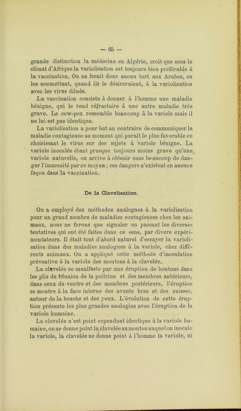 grande distinction la médecine en Algérie, croit que sous le climat d’Afrique la variolisation est toujours bien préférable à la vaccination. On ne ferait donc aucun tort aux Arabes, en les soumettant, quand ils le désireraient, à la variolisation avec les virus dilués. La vaccination consiste à donner à l’homme une maladie bénigne, qui le rend réfractaire à une autre maladie très grave. Le cow-pox ressemble beaucoup à la variole mais il ne lui est pas identique. La variolisation a pour but au contraire de communiquer la maladie contagieuse au moment qui paraît le plus favorable en choisissant le virus sur des sujets à variole bénigne. La variole inoculée étant presque toujours moins grave qu’une, variole naturelle, on arrive à obtenir sans beaucoup de dan- ger l’immunité parce moyen ; ces dangers n’existent en aucune façon dans la vaccination. De la Glavelisation. On a employé des méthodes analogues à la variolisation pour un grand nombre de maladies contagieuses chez les ani- maux, nous ne ferons que signaler en passant les diverses tentatives qui ont été faites dans ce sens, par divers expéri- mentateurs. Il était tout d’abord naturel d’essayer la varioli- sation dans des maladies analogues à la variole, chez diffé- rents animaux. On a appliqué cette méthode d’inoculation préventive à la variole des moutons à la clavelée. La clavelée se manifeste par une éruption de boutons dans les plis de réunion de la poitrine et des membres antérieurs, dans ceux du ventre et des membres postérieurs, l’éruption se montre à la face interne des avants bras et des cuisses, autour de la bouche et des yeux. L’évolution de cette érup- tion présente les plus grandes analogies avec l’éruption de la variole humaine. La clavelée n’est point cependant identique à la variole hu- maine, on ne donne point la clavelée au mouton auquel on inocule la variole, la clavelée ne donne point à l’homme la variole, ni