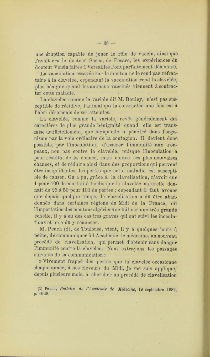 une éruption capable de jouer le rôle de vaccin, ainsi que l’avait cru le docteur Sacco, de Pesare, les expériences du docteur Voisin faites à Versailles l’ont parfaitement démontré. La vaccination essayée sur le mouton ne le rend pas réfrac- taire à la clavelée, cependant la vaccination rend la clavelée, plus bénigne quand les animaux vaccinés viennent à contrac- ter cette maladie. La clavelée comme la variole dit M. Bouley, n’est pas sus- ceptible de récidive, l’animal qui la contractée une fois est à l’abri désormais de ses atteintes. La clavelée, comme la variole, revêt généralement des caractères de plus grande bénigmité quand elle est trans- mise artificiellement, que lorsqu’elle a pénétré dans l’orga- nisme par la voie ordinaire de la contagion. Il devient donc possible, par l’inoculation, d’assurer l’immunité aux trou- peaux, non pas contre la clavelée, puisque l’inoculation a pour résultat de la donner, mais contre ses plus mauvaises chances, et de réduire ainsi dans des proportions qui peuvent être insignifiantes, les pertes que cette maladie est suscepti- ble de causer. On a pu, grâce à la clavelisation, n’avoir que 1 pour 100 de mortalité tandis que la clavelée naturelle don- nait de 25 à 50 pour 100 de pertes ; cependant il faut avouer que depuis quelque temps, la clavelisation a dû être aban- donnée dans certaines régions du Midi de la France, où l’importation des moutons algériens se fait sur une très grande échelle, il y a eu des cas très graves qui ont suivi les inocula- tions et on a dû y renoncer. M. Peuch (1), de Toulouse, vient, il y à quelques jours à peine, de communiquer à l’Académie de médecine, un nouveau procédé de clavelisation, qui permet d’obtenir sans danger l’immunité contre la clavelée. Non3 extrayons les passages suivants de sa communication : » Vivement frappé des pertes que !a clavelée occasionne chaque année, à nos éleveurs du Midi, je me suis appliqué, depuis plusieurs mois, à chercher un procédé de clavelisation (1) Peuch, Bulletin de l’Académie de Médecine, 19 septembre 1882, p. 10 48.