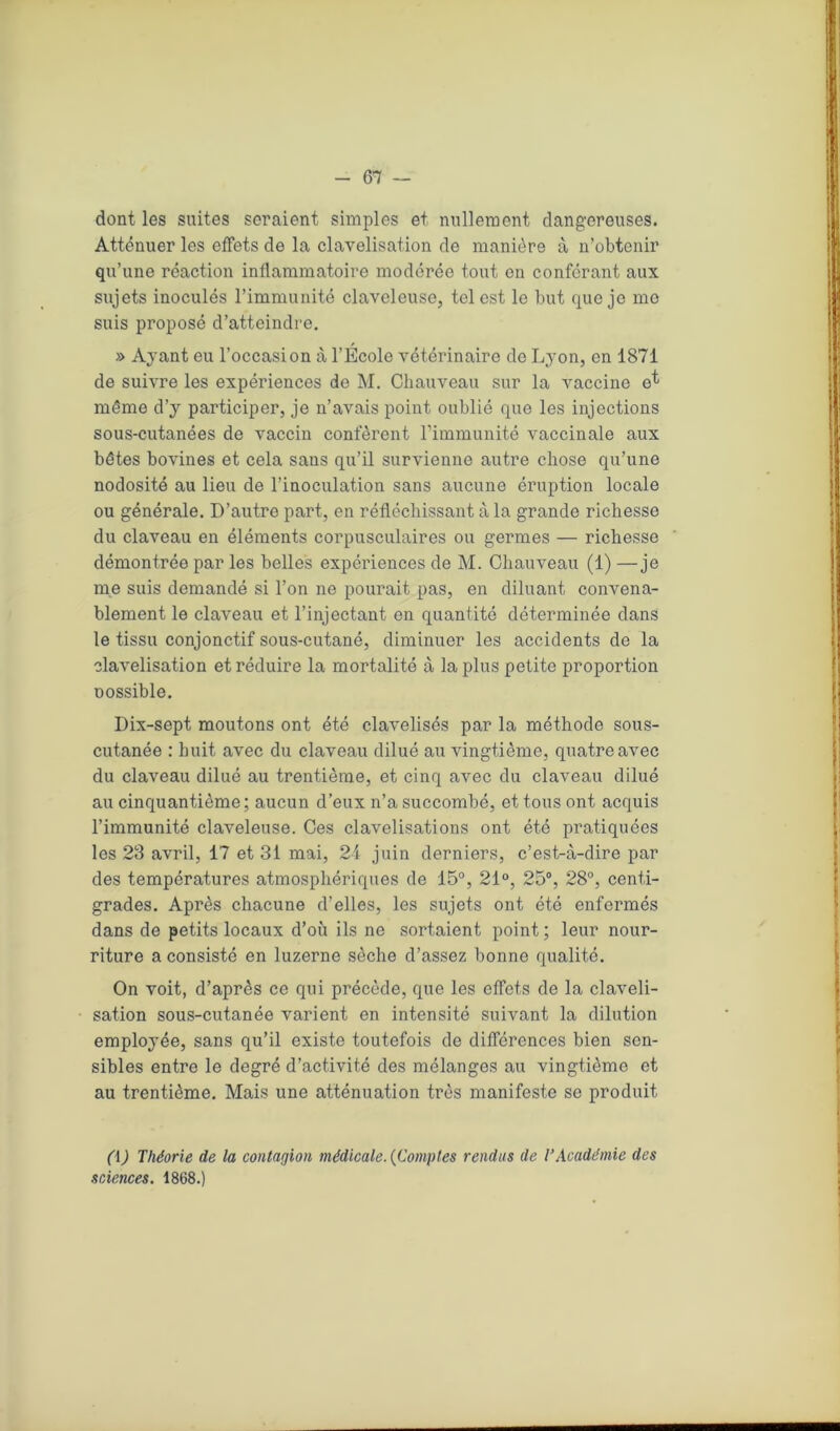dont les suites seraient simples et nullement dangereuses. Atténuer les effets de la clavelisation de manière à n’obtenir qu’une réaction inflammatoire modérée tout en conférant aux sujets inoculés l’immunité clavcleuse, tel est le but que je me suis proposé d’atteindre. » Ayant eu l’occasion à l’Ecole vétérinaire de Lyon, en 1871 de suivre les expériences do M. Chauveau sur la vaccine et même d’y participer, je n’avais point oublié que les injections sous-cutanées de vaccin confèrent l’immunité vaccinale aux bêtes bovines et cela sans qu’il survienne autre chose qu’une nodosité au lieu de l’inoculation sans aucune éruption locale ou générale. D’autre part, en réfléchissant à la grande richesse du claveau en éléments corpusculaires ou germes — richesse démontrée par les belles expériences de M. Chauveau (1) —je me suis demandé si l’on ne pourait pas, en diluant convena- blement le claveau et l’injectant en quantité déterminée dans le tissu conjonctif sous-cutané, diminuer les accidents de la clavelisation et réduire la mortalité à la plus petite proportion nossible. Dix-sept moutons ont été clavelisés par la méthode sous- cutanée : huit avec du claveau dilué au vingtième, quatre avec du claveau dilué au trentième, et cinq avec du claveau dilué au cinquantième; aucun d’eux n’a succombé, et tous ont acquis l’immunité claveleuse. Ces clavelisations ont été pratiquées les 23 avril, 17 et 31 mai, 2i juin derniers, c’est-à-dire par des températures atmosphériques de 15°, 21°, 25°, 28°, centi- grades. Après chacune d’elles, les sujets ont été enfermés dans de petits locaux d’où ils ne sortaient point ; leur nour- riture a consisté en luzerne sèche d’assez bonne qualité. On voit, d’après ce qui précède, que les effets de la claveli- sation sous-cutanée varient en intensité suivant la dilution employée, sans qu’il existe toutefois de différences bien sen- sibles entre le degré d’activité des mélanges au vingtième et au trentième. Mais une atténuation très manifeste se produit (i) Théorie de la contagion médicale. {Comptes rendus de l’Académie des sciences. 1868.)