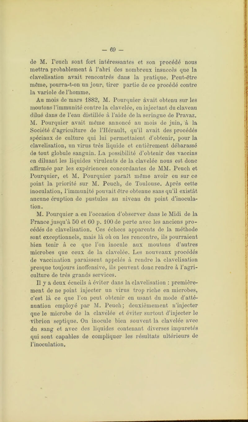 de M. Teuch sont fort intéressantes et son procédé nous mettra probablement à l’abri des nombreux insuccès que la clavelisation avait rencontrés dans la pratique. Peut-être même, pourra-t-on un jour, tirer partie de ce procédé contre la variole de l’homme. Au mois de mars 1882, M. Pourquier avait obtenu sur les moutons l’immunité contre la clavelée, en injectant du claveau dilué dans de l’eau distillée à l’aide de la seringue de Pravaz. M. Pourquier avait même annoncé au mois de juin, à la Société d’agriculture de l’Hérault, qu’il avait des procédés spéciaux de culture qui lui permettaient d’obtenir, pour la clavelisation, un virus très liquide et entièrement débarassé de tout globule sanguin. La possibilité d’obtenir des vaccins en diluant les liquides virulents de la clavelée nous est donc affirmée par les expériences concordantes de MM. Peuch et Pourquier, et M. Pourquier paraît même avoir eu sur ce point la priorité sur M. Peuch, de Toulouse. Après cette inoculation, l’immunité pouvait être obtenue sans qu’il existât aucune éruption de pustules au niveau du point d’inocula- tion. M. Pourquier a eu l’occasion d’observer dans le Midi de la France jusqu’à 50 et 60 p. 100 de perte avec les anciens pro- cédés de clavelisation. Ces échecs apparents de la méthode sont exceptionnels, mais là où on les rencontre, ils pourraient bien tenir à ce que l’on inocule aux moutons d’autres microbes que ceux de la clavelée. Les nouveaux procédés de vaccination paraissent appelés à rendre la clavelisation presque toujours inoffensive, ils peuvent donc rendre à l’agri- culture de très grands services. Il y a deux écueils à éviter dans la clavelisation : première- ment de ne point injecter un virus trop riche en microbes, c’est là ce que l’on peut obtenir en usant du mode d’atté- nuation employé par M. Peuch; deuxièmement n’injecter que le microbe de la clavelée et éviter surtout d’injecter le vibrion septique. On inocule bien souvent la clavelée avec du sang et avec des liquides contenant diverses impuretés qui sont capables de compliquer les résultats ultérieurs de l’inoculation. ■