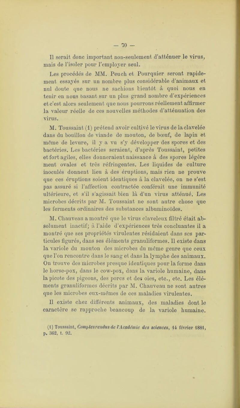 Il serait donc important non-seulement d’atténuer le virus, mais de l’isoler pour l’employer seul. Les procédés de MM. Peuch et Pourquier seront rapide- ment essayés sur un nombre plus considérable d’animaux et nul doute que nous ne sachions bientôt à quoi nous en tenir en nous basant sur un plus grand nombre d’expériences et c’est alors seulement que nous pourrons réellement affirmer la valeur réelle de ces nouvelles méthodes d’atténuation des virus. M. Toussaint (1) prétend avoir cultivé le virus de la clavelée dans du bouillon de viande de mouton, de bœuf, de lapin et même de levure, il y a vu s’y développer des spores et des bactéries. Les bactéries seraient, d’après Toussaint, petites et fort agiles, elles donneraient naissance à des spores légère ment ovales et très réfringentes. Les liquides de culture inoculés donnent lieu à des éruptions, mais rien ne prouve que ces éruptions soient identiques à la clavelée, on ne s’est pas assuré si l’affection contractée conférait une immunité ultérieure, et s’il s’agissait bien là d’un virus atténué. Les microbes décrits par M. Toussaint ne sont autre chose que les ferments ordinaires des substances albuminoïdes. M. Chauveau a montré que le virus claveleux filtré était ab- solument inactif; à l’aide d'expériences très concluantes il a montré que ses propriétés virulentes résidaient dans ses par- ticules figurés, dans ses éléments granuliformes. Il existe dans la variole du mouton des microbes du même genre que ceux que l’on rencontre dans le sang et dans la lymphe des animaux. On trouve des microbes presque identiques pour la forme dans le horse-pox, dans le cow-pox, dans la variole humaine, dans la picote des pigeons, des porcs et des oies, etc., etc. Les élé- ments granuliformes décrits par M. Chauveau ne sont autres que les microbes eux-mêmes de ces maladies virulentes. Il existe chez différents animaux, des maladies dont le caractère se rapproche beaucoup de la variole humaine. (1) Toussaint, Comptes rendus de l'Académie des sciences, -14 février 1881, p. 362, t. 92.