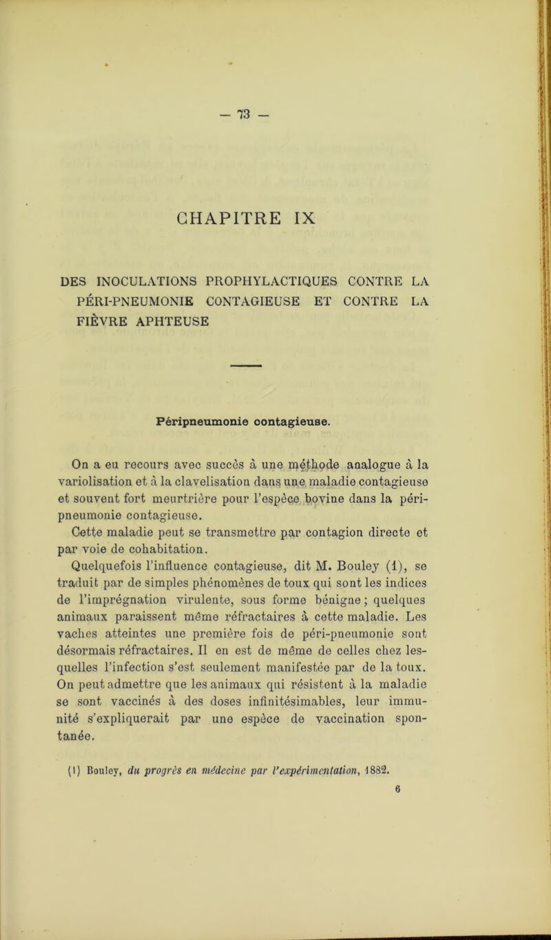 CHAPITRE IX DES INOCULATIONS PROPHYLACTIQUES CONTRE LA PÉRI-PNEUMONIE CONTAGIEUSE ET CONTRE LA FIÈVRE APHTEUSE Péripneumonie oontagieuse. On a eu recours avec succès à une méthode analogue à la variolisation et à la clavelisation dans une maladie contagieuse et souvent fort meurtrière pour l’espèce bovine dans la péri- pneumonie contagieuse. Cette maladie peut se transmettre par contagion directe et par voie de cohabitation. Quelquefois l’influence contagieuse, dit M. Bouley (1), se traduit par de simples phénomènes de toux qui sont les indices de l’imprégnation virulente, sous forme bénigne ; quelques animaux paraissent même réfractaires à cette maladie. Les vaches atteintes une première fois de péri-pneumonie sont désormais réfractaires. Il en est de même de celles chez les- quelles l’infection s’est seulement manifestée par de la toux. On peut admettre que les animaux qui résistent à la maladie se sont vaccinés à des doses infinitésimables, leur immu- nité s’expliquerait par une espèce de vaccination spon- tanée. (1) Bouloy, du progrès en médecine par l’expérimentation, 1832. 6