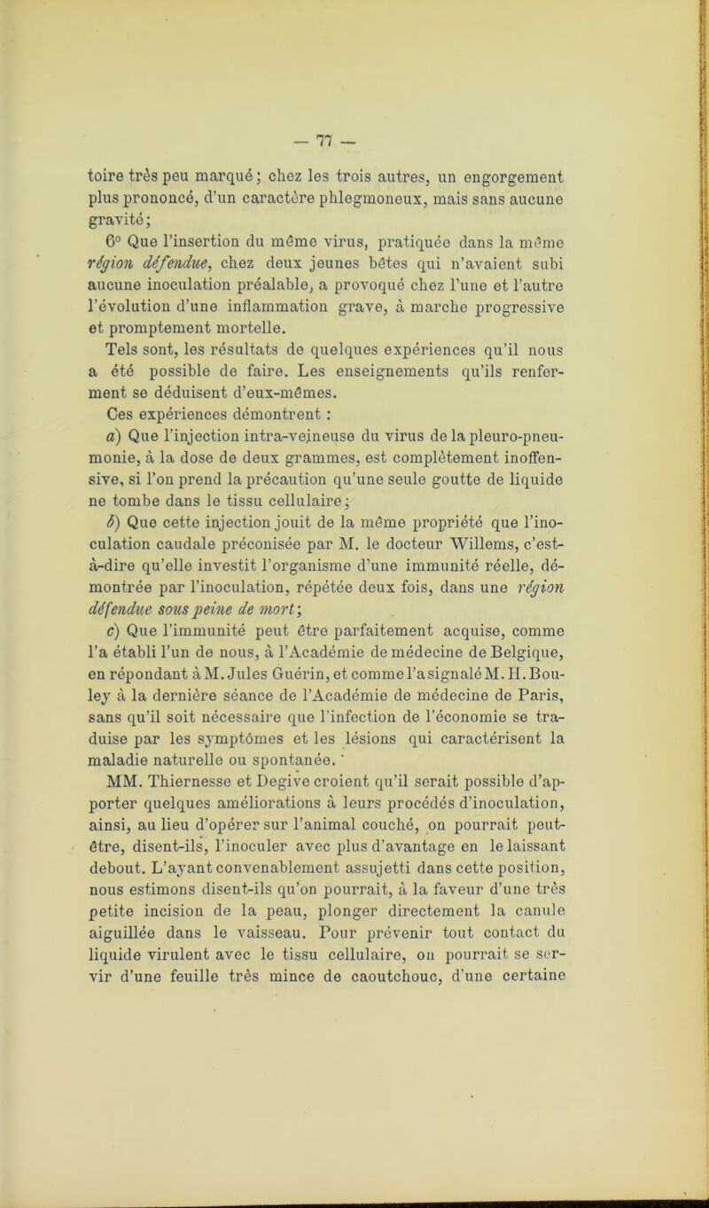 toire très peu marqué ; chez les trois autres, un engorgement plus prononcé, d’un caractère phlegmoneux, mais sans aucune gravité ; 6° Que l’insertion du môme virus, pratiquée dans la môme région défendue, chez deux jeunes hôtes qui n’avaient subi aucune inoculation préalable, a provoqué chez Tune et l’autre l’évolution d’une inflammation grave, à marche progressive et promptement mortelle. Tels sont, les résultats de quelques expériences qu’il nous a été possible de faire. Les enseignements qu’ils renfer- ment se déduisent d’eux-mêmes. Ces expériences démontrent : а) Que l’injection intra-veineuse du virus de la pleuro-pneu- monie, à la dose de deux grammes, est complètement inoffen- sive, si l’on prend la précaution qu’une seule goutte de liquide ne tombe dans le tissu cellulaire; б) Que cette injection jouit de la même propriété que l’ino- culation caudale préconisée par M. le docteur Willems, c’est- à-dire qu’elle investit l’organisme d’une immunité réelle, dé- montrée par l’inoculation, répétée deux fois, dans une région défendue sous peine de mort\ c) Que l’immunité peut être parfaitement acquise, comme l’a établi l’un de nous, à l’Académie de médecine de Belgique, en répondant àM. Jules Guérin,et commel’asignaléM.II.Bou- ley à la dernière séance de l’Académie de médecine de Paris, sans qu’il soit nécessaire que l’infection de l’économie se tra- duise par les symptômes et les lésions qui caractérisent la maladie naturelle ou spontanée. ' MM. Thiernesse et Degive croient qu’il serait possible d’ap- porter quelques améliorations à leurs procédés d’inoculation, ainsi, au lieu d’opérer sur l’animal couché, on pourrait peut- être, disent-ils, l’inoculer avec plus d’avantage en le laissant debout. L’ayant convenablement assujetti dans cette position, nous estimons disent-ils qu’on pourrait, à la faveur d’une très petite incision de la peau, plonger directement la canule aiguillée dans le vaisseau. Pour prévenir tout contact du liquide virulent avec le tissu cellulaire, on pourrait se ser- vir d’une feuille très mince de caoutchouc, d’une certaine