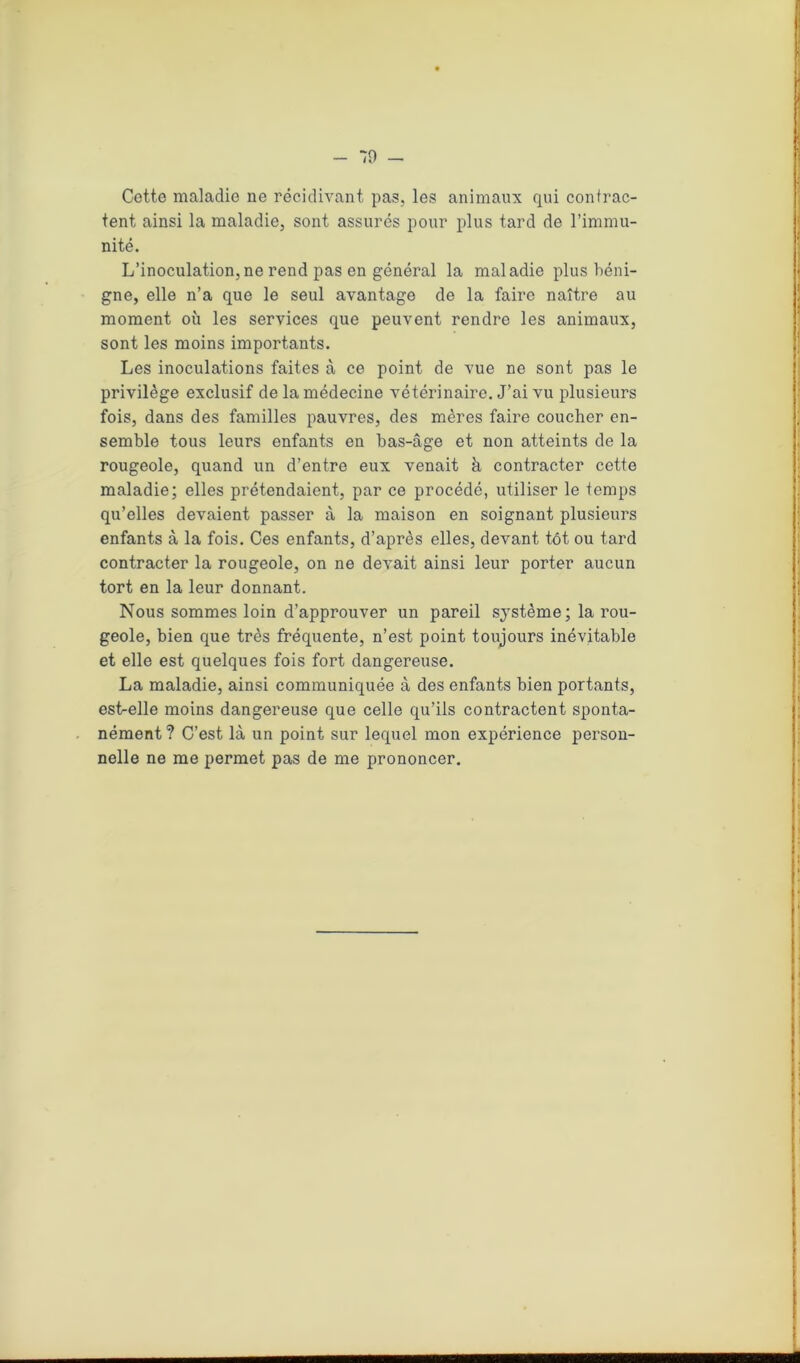 Cotte maladie ne récidivant pas, les animaux qui contrac- tent ainsi la maladie, sont assurés pour plus tard de l’immu- nité. L’inoculation,ne rend pas en général la maladie plus béni- gne, elle n’a que le seul avantage de la faire naître au moment où les services que peuvent rendre les animaux, sont les moins importants. Les inoculations faites à ce point de vue ne sont pas le privilège exclusif de la médecine vétérinaire. J’ai vu plusieurs fois, dans des familles pauvres, des mères faire coucher en- semble tous leurs enfants en bas-âge et non atteints de la rougeole, quand un d’entre eux venait à contracter cette maladie; elles prétendaient, par ce procédé, utiliser le temps qu’elles devaient passer à la maison en soignant plusieurs enfants à la fois. Ces enfants, d’après elles, devant tôt ou tard contracter la rougeole, on ne devait ainsi leur porter aucun tort en la leur donnant. Nous sommes loin d’approuver un pareil système; la rou- geole, bien que très fréquente, n’est point toujours inévitable et elle est quelques fois fort dangereuse. La maladie, ainsi communiquée à des enfants bien portants, est-elle moins dangereuse que celle qu’ils contractent sponta- nément ? C’est là un point sur lequel mon expérience person- nelle ne me permet pas de me prononcer.