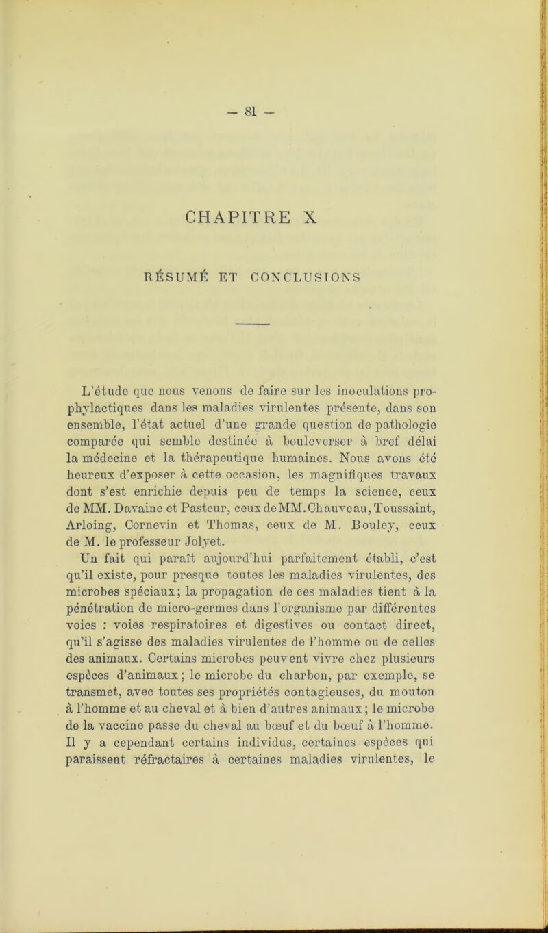 CHAPITRE X RÉSUMÉ ET CONCLUSIONS L’étude que nous venons de faire sur les inoculations pro- phylactiques dans les maladies virulentes présente, dans son ensemble, l’état actuel d’une grande question de pathologie comparée qui semble destinée à bouleverser à bref délai la médecine et la thérapeutique humaines. Nous avons été heureux d’exposer à cette occasion, les magnifiques travaux dont s’est enrichie depuis peu de temps la science, ceux de MM. Davaine et Pasteur, ceux de MM. Chauveau, Toussaint, Arloing, Cornevin et Thomas, ceux de M. Bouley, ceux de M. le professeur Jolyet. Un fait qui paraît aujourd’hui parfaitement établi, c’est qu’il existe, pour presque toutes les maladies virulentes, des microbes spéciaux; la propagation de ces maladies tient à la pénétration de micro-germes dans l’organisme par différentes voies : voies respiratoires et digestives ou contact direct, qu’il s’agisse des maladies virulentes de l’homme ou de celles des animaux. Certains microbes peuvent vivre chez plusieurs espèces d’animaux; le microbe du charbon, par exemple, se transmet, avec toutes ses propriétés contagieuses, du mouton à l’homme et au cheval et à bien d’autres animaux ; le microbe de la vaccine passe du cheval au bœuf et du bœuf à l’homme. Il y a cependant certains individus, certaines especes qui paraissent réfractaires à certaines maladies virulentes, le